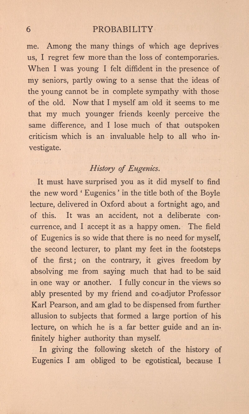 me. Among the many things of which age deprives us, I regret few more than the loss of contemporaries. When I was young I felt diffident in the presence of my seniors, partly owing to a sense that the ideas of the young cannot be in complete sympathy with those of the old. Now that I myself am old it seems to me that my much younger friends keenly perceive the same difference, and I lose much of that outspoken criticism which is an invaluable help to all who in vestigate. History of Eugenics. It must have surprised you as it did myself to find the new word ‘ Eugenics 5 in the title both of the Boyle lecture, delivered in Oxford about a fortnight ago, and of this. It was an accident, not a deliberate con currence, and I accept it as a happy omen. The field of Eugenics is so wide that there is no need for myself, the second lecturer, to plant my feet in the footsteps of the first; on the contrary, it gives freedom by absolving me from saying much that had to be said in one way or another. I fully concur in the views so ably presented by my friend and co-adjutor Professor Karl Pearson, and am glad to be dispensed from further allusion to subjects that formed a large portion of his lecture, on which he is a far better guide and an in finitely higher authority than myself. In giving the following sketch of the history of Eugenics I am obliged to be egotistical, because I