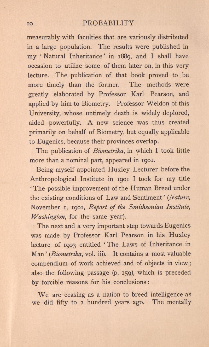 measurably with faculties that are variously distributed in a large population. The results were published in my ‘Natural Inheritance 5 in 1889, and I shall have occasion to utilize some of them later on, in this very lecture. The publication of that book proved to be more timely than the former. The methods were greatly elaborated by Professor Karl Pearson, and applied by him to Biometry. Professor Weldon of this University, whose untimely death is widely deplored, aided powerfully. A new science was thus created primarily on behalf of Biometry, but equally applicable to Eugenics, because their provinces overlap. The publication of Biometrika , in which I took little more than a nominal part, appeared in 1901. Being myself appointed Huxley Lecturer before the Anthropological Institute in 1901 I took for my title ‘ The possible improvement of the Human Breed under the existing conditions of Law and Sentiment 5 ( Nature , November 1, 1901, Report of the Smithsonian Institute , Washington, for the same year). The next and a very important step towards Eugenics was made by Professor Karl Pearson in his Huxley lecture of 1903 entitled ‘ The Laws of Inheritance in Man 5 ( Biometrika , vol. iii). It contains a most valuable compendium of work achieved and of objects in view; also the following passage (p. 159), which is preceded by forcible reasons for his conclusions: We are ceasing as a nation to breed intelligence as we did fifty to a hundred years ago. The mentally