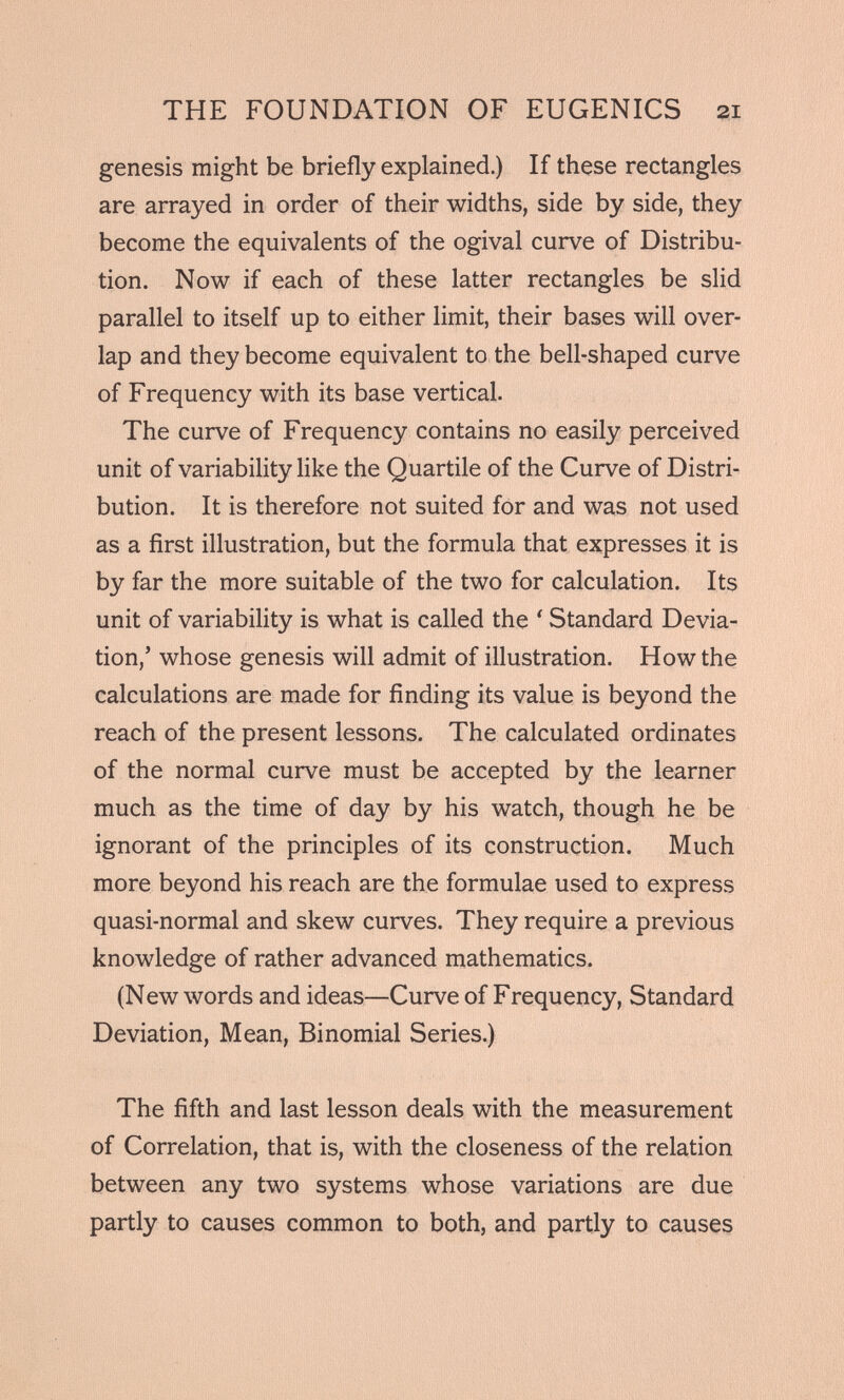 genesis might be briefly explained.) If these rectangles are arrayed in order of their widths, side by side, they become the equivalents of the ogival curve of Distribu tion. Now if each of these latter rectangles be slid parallel to itself up to either limit, their bases will over lap and they become equivalent to the bell-shaped curve of Frequency with its base vertical. The curve of Frequency contains no easily perceived unit of variability like the Quartile of the Curve of Distri bution. It is therefore not suited for and was not used as a first illustration, but the formula that expresses it is by far the more suitable of the two for calculation. Its unit of variability is what is called the ' Standard Devia tion,’ whose genesis will admit of illustration. How the calculations are made for finding its value is beyond the reach of the present lessons. The calculated ordinates of the normal curve must be accepted by the learner much as the time of day by his watch, though he be ignorant of the principles of its construction. Much more beyond his reach are the formulae used to express quasi-normal and skew curves. They require a previous knowledge of rather advanced mathematics. (New words and ideas—Curve of Frequency, Standard Deviation, Mean, Binomial Series.) The fifth and last lesson deals with the measurement of Correlation, that is, with the closeness of the relation between any two systems whose variations are due partly to causes common to both, and partly to causes