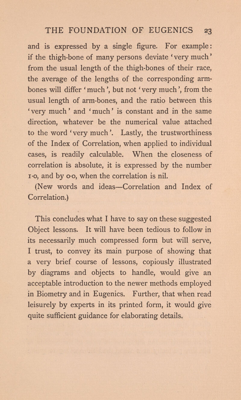 and is expressed by a single figure. For example: if the thigh-bone of many persons deviate ‘ very much * from the usual length of the thigh-bones of their race, the average of the lengths of the corresponding arm- bones will differ ‘much’, but not ‘very much’, from the usual length of arm-bones, and the ratio between this ‘very much’ and ‘much’ is constant and in the same direction, whatever be the numerical value attached to the word ‘ very much \ Lastly, the trustworthiness of the Index of Correlation, when applied to individual cases, is readily calculable. When the closeness of correlation is absolute, it is expressed by the number i-o, and by o-o, when the correlation is nil. (New words and ideas—Correlation and Index of Correlation.) This concludes what I have to say on these suggested Object lessons. It will have been tedious to follow in its necessarily much compressed form but will serve, I trust, to convey its main purpose of showing that a very brief course of lessons, copiously illustrated by diagrams and objects to handle, would give an acceptable introduction to the newer methods employed in Biometry and in Eugenics. Further, that when read leisurely by experts in its printed form, it would give quite sufficient guidance for elaborating details.