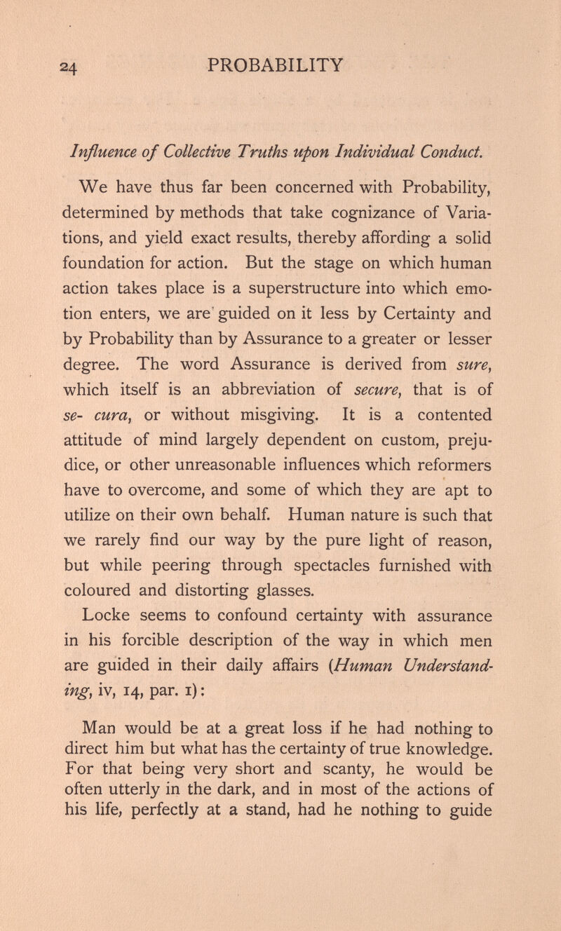 Influence of Collective Truths upon Individual Conduct. We have thus far been concerned with Probability, determined by methods that take cognizance of Varia tions, and yield exact results, thereby affording a solid foundation for action. But the stage on which human action takes place is a superstructure into which emo tion enters, we are guided on it less by Certainty and by Probability than by Assurance to a greater or lesser degree. The word Assurance is derived from sure , which itself is an abbreviation of secure , that is of se- cura , or without misgiving. It is a contented attitude of mind largely dependent on custom, preju dice, or other unreasonable influences which reformers have to overcome, and some of which they are apt to utilize on their own behalf. Human nature is such that we rarely find our way by the pure light of reason, but while peering through spectacles furnished with coloured and distorting glasses. Locke seems to confound certainty with assurance in his forcible description of the way in which men are guided in their daily affairs {Human Understand ing, iv, 14, par. 1): Man would be at a great loss if he had nothing to direct him but what has the certainty of true knowledge. For that being very short and scanty, he would be often utterly in the dark, and in most of the actions of his life, perfectly at a stand, had he nothing to guide