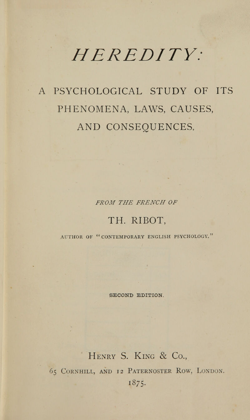 HEREDITY: A PSYCHOLOGICAL STUDY OF ITS PHENOMENA, LAWS, CAUSES, AND CONSEQUENCES. FROM THE FRENCH OF TH. RIBOT, AUTHOR OF CONTEMPORARY ENGLISH PSYCHOLOGY, SECOND EDITION. Henry S. King & Co., 65 CORNHILL, AND 12 PATERNOSTER RoW, LüNLÍüN. 1875.