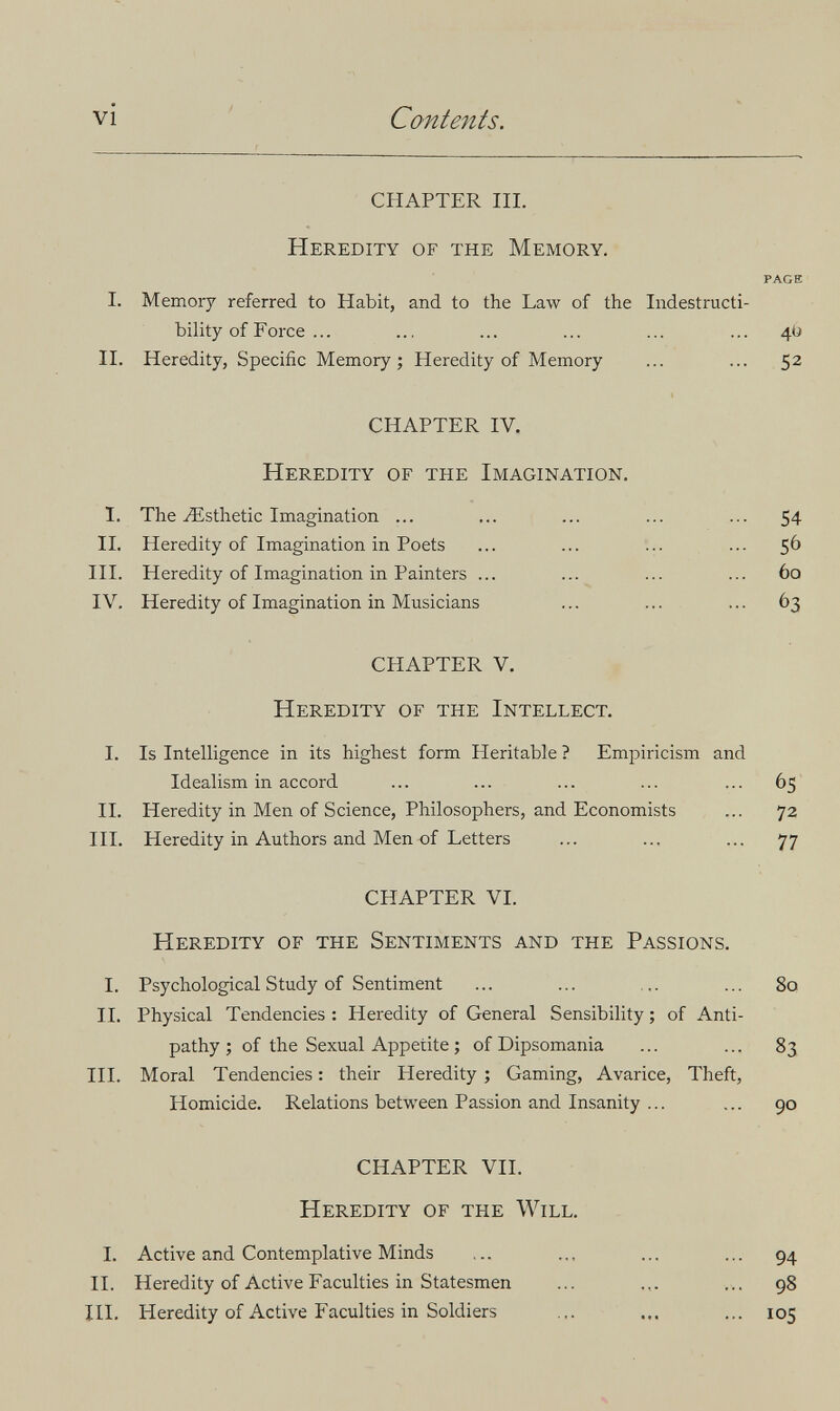 vi ' Contents. CHAPTER III. Heredity of the Memory. PAGE I. Memory referred to Habit, and to the Law of the Indestructi¬ bility of Force ... ... ... ... ... ... 4Ü II. Heredity, Specific Memory; Heredity of Memory ... ... 52 CHAPTER IV. Heredity of the Imagination. I. The Esthetic Imagination ... ... ... ... ... 54 II. Heredity of Imagination in Poets ... ... ... ... 56 III. Heredity of Imagination in Painters ... ... ... ... 60 IV. Heredity of Imagination in Musicians ... ... ... 63 CHAPTER V. Heredity of the Intellect. I. Is Intelligence in its highest form Heritable ? Empiricism and Idealism in accord ... ... ... ... ... 65 II. Heredity in Men of Science, Philosophers, and Economists ... 72 III. Heredity in Authors and Men of Letters ... ... ... 77 CHAPTER VI. Heredity of the Sentiments and the Passions. I. Psychological Study of Sentiment ... ... ... ... 80 II. Physical Tendencies : Heredity of General Sensibility ; of Anti¬ pathy ; of the Sexual Appetite ; of Dipsomania ... ... 83 III. Moral Tendencies : their Heredity ; Gaming, Avarice, Theft, Homicide. Relations between Passion and Insanity ... ... 90 CHAPTER VII. Heredity of the Will. I. Active and Contemplative Minds ... .., ... ... 94 II. Heredity of Active Faculties in Statesmen ... ... 98 III. Heredity of Active Faculties in Soldiers ... ... ... 105