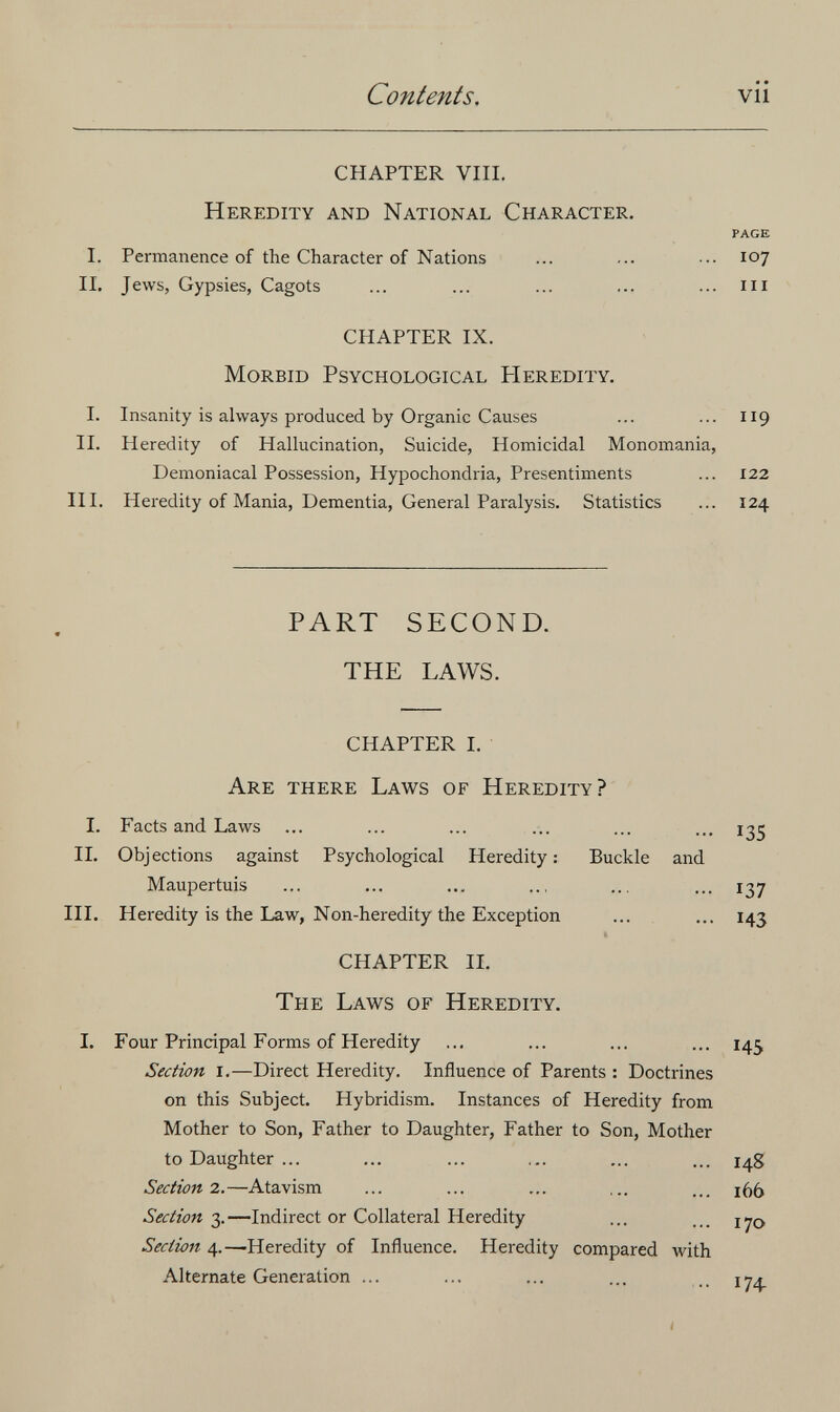 Contents. vii CHAPTER Vili. Heredity and National Character. PAGE I. Permanence of the Character of Nations ... ... ... 107 IL Jews, Gypsies, Cagots ... ... ... ... ... m CHAPTER IX. Morbid Psychological Heredity. 1. Insanity is always produced by Organic Causes ... ... 119 II. Heredity of Hallucination, Suicide, Homicidal Monomania, Demoniacal Possession, Hypochondria, Presentiments ... 122 III. Heredity of Mania, Dementia, General Paralysis. Statistics ... 124 PART SECOND. THE LAWS. CHAPTER I. Are there Laws of Heredity? I. Facts and Laws 135 II. Objections against Psychological Heredity : Buckle and Maupertuis ... ... ... ... ... ... 137 HI. Heredity is the Law, Non-heredity the Exception ... ... 143 « CHAPTER IL The Laws of Heredity. 1. Four Principal Forms of Heredity ... ... ... ... 145 Section I.—Direct Heredity. Influence of Parents : Doctrines on this Subject. Hybridism. Instances of Heredity from Mother to Son, Father to Daughter, Father to Son, Mother to Daughter ... ... ... ... ... ... 14g Section 2.—Atavism ... ... ... ... ... i()5 Section 3.—Indirect or Collateral Heredity ... Section 4.—Heredity of Influence. Heredity compared with Alternate Generation ... ... ... ... 1