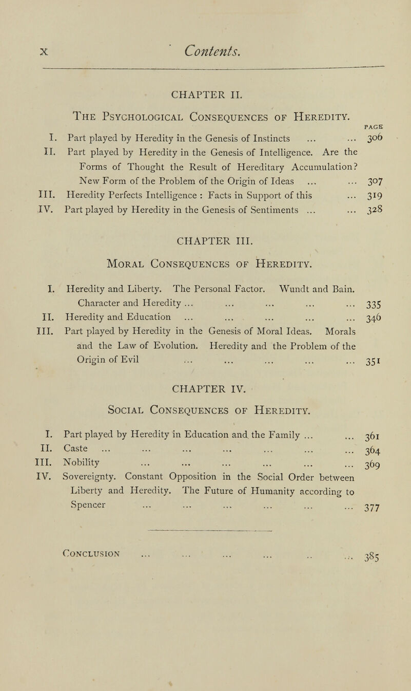 X Contents. CHAPTER II. The Psychological Consequences of Heredity. PAGE I. Part played by Heredity in the Genesis of Instincts ... ... 3°^ II. Part played by Heredity in the Genesis of Intelligence. Are the Forms of Thought the Result of Hereditary Accumulation? New Form of the Problem of the Origin of Ideas ... ... 3°7 III. Heredity Perfects Intelligence : Facts in Support of this ... 319 IV. Part played by Heredity in the Genesis of Sentiments ... ... 328 CHAPTER III. Moral Consequences of Heredity. I. Heredity and Liberty. The Personal Factor. Wundt and Bain. Character and Heredity ... ... ... ... ... 335 IL Heredity and Education ... ... ... ... ... 34Ó III. Part played by Heredity in the Genesis of Moral Ideas. Morals and the Law of Evolution. Heredity and the Problem of the Origin of Evil ... ... ... ... ... 351 CHAPTER IV. Social Consequences of Heredity. I. Part played by Heredity in Education and. the Family ... ... 361 IL Caste ... ... ... ... ... ... ... 364 III. Nobility ... ... ... ... ... ... 36g IV. Sovereignty. Constant Opposition in the Social Order between Liberty and Heredity. The Future of Humanity according to Spencer conclu-sion