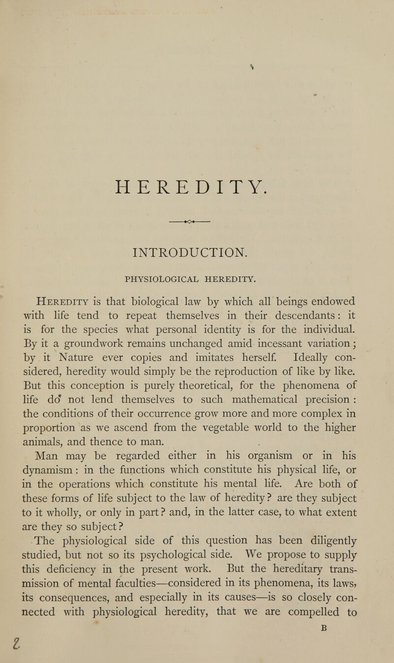 HEREDITY. INTRODUCTION. physiological heredity. Heredity is that biological law by which all beings endowed with life tend to repeat themselves in their descendants ; it is for the species what personal identity is for the individual. By it a groundwork remains unchanged amid incessant variation ; by it Nature ever copies and imitates herself Ideally con¬ sidered, heredity would simply be the reproduction of like by like. But this conception is purely theoretical, for the phenomena of life do' not lend themselves to such mathematical precision : the conditions of their occurrence grow more and more complex in proportion as we ascend from the vegetable world to the higher animals, and thence to man. Man may be regarded either in his organism or in his dynamism : in the functions which constitute his physical life, or in the operations which constitute his mental life. Are both of these forms of life subject to the law of heredity? are they subject to it wholly, or only in part ? and, in the latter case, to what extent are they so subject? The physiological side of this question has been diligently studied, but not so its psychological side. We propose to supply this deficiency in the present work. But the hereditary trans¬ mission of mental faculties—considered in its phenomena, its laws> its consequences, and especially in its causes—is so closely con¬ nected with physiological heredity, that we are compelled to в