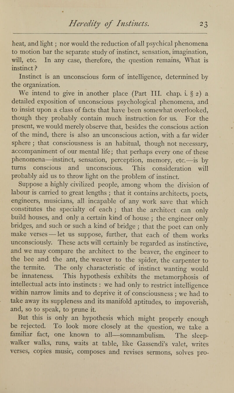 Heredity of Instincts. 23 heat, and light ; nor would the reduction of all psychical phenomena to motion bar the separate study of instinct, sensation, imagination, will, etc. In any case, therefore, the question remains. What is instinct ? Instinct is an unconscious form of intelligence, determined by the organization. We intend to give in another place (Part III. chap. i. § 2) a detailed exposition of unconscious psychological phenomena, and to insist upon a class of facts that have been somewhat overlooked, though they probably contain much instruction for us. For the present, we would merely observe that, besides the conscious action of the mind, there is also an unconscious action, with a far wider sphere -, that consciousness is an habitual, though not necessary, accompaniment of our mental life; that perhaps every one of these phenomena—instinct, sensation, perception, memory, etc.^—is by turns conscious and unconscious. This consideration will probably aid us to throw light on the problem of instinct. Suppose a highly civilized people, among whom the division of labour is carried to great lengths ; that it contains architects, poets, engineers, musicians, all incapable of any work save that which constitutes the specialty of each ; that the architect can only build houses, and only a certain kind of house ; the engineer only bridges, and such or such a kind of bridge ; that the poet can only make verses —let us suppose, further, that each of them works unconsciously. These acts will certainly be regarded as instinctive, and we may compare the architect to the beaver, the engineer to the bee and the ant, the weaver to the spider, the carpenter to the termite. The only characteristic of instinct wanting would be innateness. This hypothesis exhibits the metamorphosis of intellectual acts into instincts ; we had only to restrict intelligence within narrow limits and to deprive it of consciousness ; we had to take away its suppleness and its manifold aptitudes, to impoverish, and, so to speak, to prune it. But this is only an hypothesis which might properly enough be rejected. To look more closely at the question, we take a familiar fact, one known to all—somnambulism. The sleep¬ walker walks, runs, waits at table, like Gassendi's valet, writes verses, copies music, composes and revises sermons, solves pro-