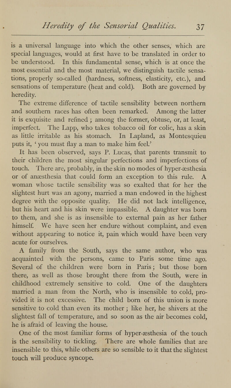 Heredity of the Sensorial Qualities. 37 is a universal language into which the other senses, which are special languages, would at first have to be translated in order to be understood. In this fundamental sense, which is at once the most essential and the most material, we distinguish tactile sensa¬ tions, properly so-called (hardness, softness, elasticity, etc.), and sensations of temperature (heat and cold). Both are governed by heredity. The extreme difference of tactile sensibility between northern and southern races has often been remarked. Among the latter it is exquisite and refined ; among the former, obtuse, or, at least, imperfect. The Lapp, who takes tobacco oil for colic, has a skin as little irritable as his stomach. In Lapland, as Montesquieu puts it, ' you must flay a man to make him feel.' It has been observed, says P. Lucas, that parents transmit to their children the most singular perfections and imperfections of touch. There are, probably, in the skin no modes of hyper-^sthesia or of anaesthesia that could form an exception to this rule. A woman whose tactile sensibility was so exalted that for her the slightest hurt was an agony, married a man endowed in the highest degree with the opposite quality. He did not lack intelligence, but his heart and his skin were impassible. A daughter was born to them, and she is as insensible to external pain as her father himself We have seen her endure without complaint, and even without appearing to notice it, pain which would have been very acute for ourselves. A family from the South, says the same author, who was acquainted with the persons, came to Paris some time ago. Several of the children were born in Paris; but those bom there, as well as those brought there from the South, were in childhood extremely sensitive to cold. One of the daughters married a man from the North, who is insensible to cold, pro¬ vided it is not excessive. The child born of this union is more sensitive to cold than even its mother ; like her, he shivers at the slightest fall of temperature, and so soon as the air becomes cold, he is afraid of leaving the house. One of the most familiar forms of hyper-aesthesia of the touch is the sensibility to tickling. There are whole families that are insensible to this, while others are so sensible to it that the slightest touch will produce syncope.