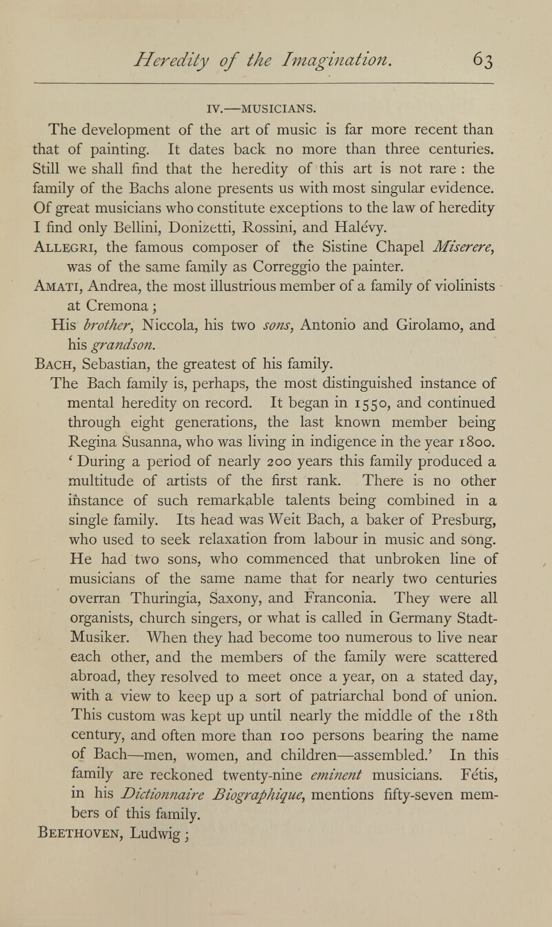 Heredity of the Imagination. 63 iv. musicians. The development of the art of music is far more recent than that of painting. It dates back no more than three centuries. Still we shall find that the heredity of this art is not rare : the family of the Bachs alone presents us with most singular evidence. Of great musicians who constitute exceptions to the law of heredity I find only Bellini, Donizetti, Rossini, and Halevy. Allegri, the famous composer of the Sistine Chapel Miserere, was of the same family as Correggio the painter. Amati, Andrea, the most illustrious member of a family of violinists at Cremona ; His Ы'other, Niccola, his two sons, Antonio and Girolamo, and his grandson. Bach, Sebastian, the greatest of his family. The Bach family is, perhaps, the most distinguished instance of mental heredity on record. It began in 1550, and continued through eight generations, the last known member being Regina Susanna, who was living in indigence in the year 1800. ' During a period of nearly 200 years this family produced a multitude of artists of the first rank. There is no other instance of such remarkable talents being combined in a single family. Its head was Weit Bach, a baker of Presburg, who used to seek relaxation from labour in music and song. He had two sons, who commenced that unbroken line of musicians of the same name that for nearly two centuries overran Thuringia, Saxony, and Franconia. They were all organists, church singers, or what is called in Germany Stadt- Musiker. When they had become too numerous to live near each other, and the members of the family were scattered abroad, they resolved to meet once a year, on a stated day, with a view to keep up a sort of patriarchal bond of union. This custom was kept up until nearly the middle of the i8th century, and often more than 100 persons bearing the name of Bach—men, women, and children—assembled.' In this family are reckoned twenty-nine eminent musicians. Fétis, in his Dictionnaire Biographique, mentions fifty-seven mem¬ bers of this family. Beethoven, Ludwig;