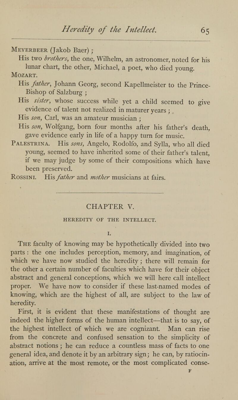 Heredity of the Intellect. 65 Meyerbeer (Jakob Baer) ; His two brothers, the one, Wilhelm, an astronomer, noted for his lunar chart, the other, Michael, a poet, who died young. Mozart. His father, Johann Georg, second Kapellmeister to the Prince- Bishop of Salzburg ; His sister, whose success while yet a child seemed to give evidence of talent not realized in maturer years ; His son, Carl, was an amateur musician ; His son, Wolfgang, born four months after his father's death, gave evidence early in life of a happy turn for music. Palestrina. His sons, Angelo, Rodolfo, and Sylla, who all died young, seemed to have inherited some of their father's talent, if we may judge by some of their compositions which have been preserved. Rossini. His father and mother musicians at fairs. CHAPTER V. heredity of the intellect. i. The faculty of knowing may be hypothetically divided into two parts ; the one includes perception, memory, and imagination, of which we have now studied the heredity ; there will remain for the other a certain number of faculties which have for their object abstract and general conceptions, which we will here call intellect proper. We have now to consider if these last-named modes of knowing, which are the highest of all, are subject to the law of heredity. First, it is evident that these manifestations of thought are indeed the higher forms of the human intellect—that is to say, of the highest intellect of which we are cognizant. Man can rise from the concrete and confused sensation to the simplicity of abstract notions ; he can reduce a countless mass of facts to one general idea, and denote it by an arbitrary sign; he can, by ratiocin¬ ation, arrive at the most remote, or the most complicated conse- f