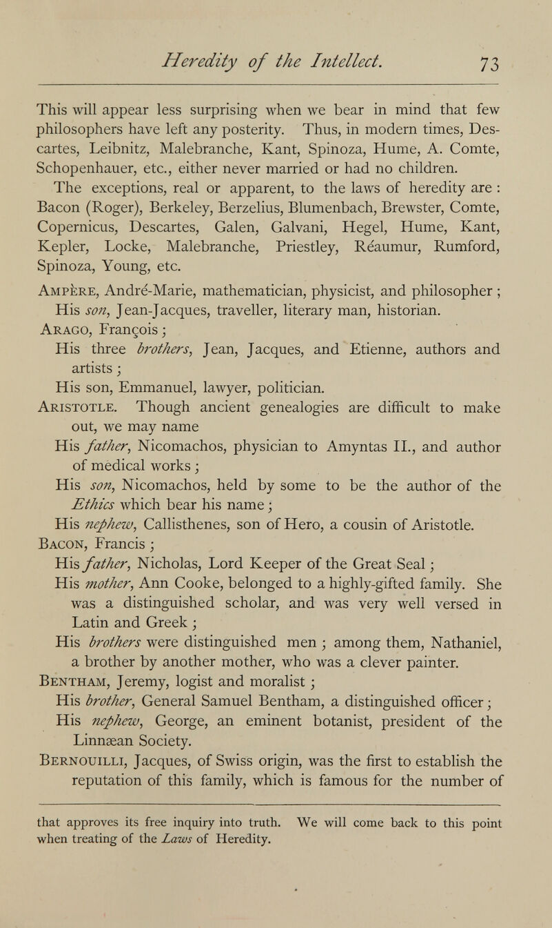 Heredity of the Intellect. 73 This will appear less surprising when we bear in mind that few philosophers have left any posterity. Thus, in modern times, Des¬ cartes, Leibnitz, Malebranche, Kant, Spinoza, Hume, A. Comte, Schopenhauer, etc., either never married or had no children. The exceptions, real or apparent, to the laws of heredity are : Bacon (Roger), Berkeley, Berzelius, Blumenbach, Brewster, Comte, Copernicus, Descartes, Galen, Galvani, Hegel, Hume, Kant, Kepler, Locke, Malebranche, Priestley, Reaumur, Rumford, Spinoza, Young, etc. Ampère, André-Marie, mathematician, physicist, and philosopher ; His son, Jean-Jacques, traveller, literary man, historian. Arago, François ; His three brothers, Jean, Jacques, and Etienne, authors and artists ; His son, Emmanuel, lawyer, politician. Aristotle. Though ancient genealogies are difficult to make out, we may name His father, Nicomachos, physician to Amyntas П., and author of medical works ; His son, Nicomachos, held by some to be the author of the Ethics which bear his name ; His nephew, Callisthenes, son of Hero, a cousin of Aristotle. Bacon, Francis ; His father, Nicholas, Lord Keeper of the Great Seal ; His mother, Ann Cooke, belonged to a highly-gifted family. She was a distinguished scholar, and was very well versed in Latin and Greek ; His brothers were distinguished men ; among them, Nathaniel, a brother by another mother, who was a clever painter. Bentham, Jeremy, logist and moralist \ His brother. General Samuel Bentham, a distinguished officer ; His nephew, George, an eminent botanist, president of the Linnsean Society. Bernouilli, Jacques, of Swiss origin, was the first to establish the reputation of this family, which is famous for the number of that approves its free inquiry into truth. We will come back to this point when treating of the Laws of Heredity.