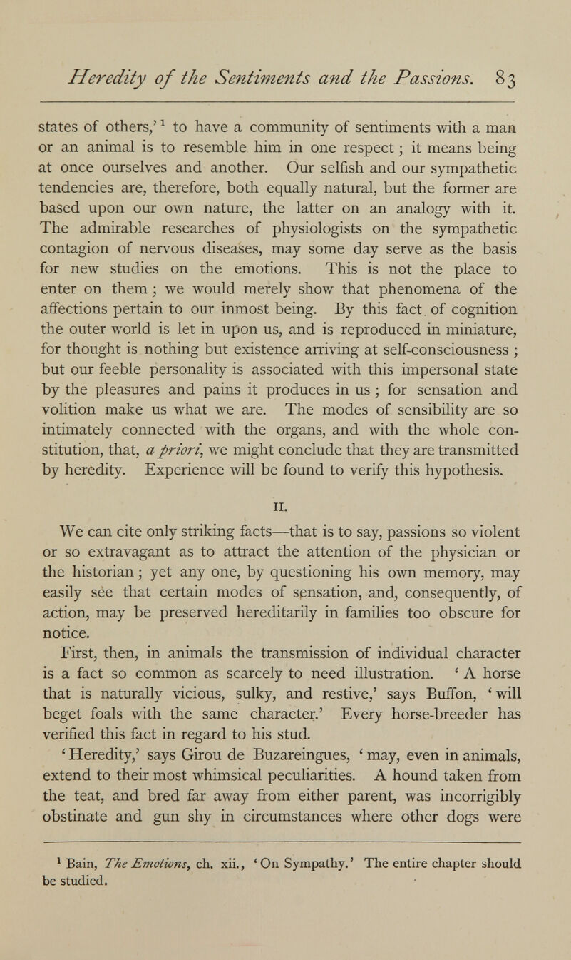 Heredity of the Sentiments and the Passions. 83 states of others,' ^ to have a community of sentiments with a man or an animal is to resemble him in one respect ; it means being at once ourselves and another. Our selfish and our sympathetic tendencies are, therefore, both equally natural, but the former are based upon our own nature, the latter on an analogy with it. The admirable researches of physiologists on the sympathetic contagion of nervous diseases, may some day serve as the basis for new studies on the emotions. This is not the place to enter on them ; we would merely show that phenomena of the affections pertain to our inmost being. By this fact, of cognition the outer world is let in upon us, and is reproduced in miniature, for thought is nothing but existence arriving at self-consciousness ; but our feeble personality is associated with this impersonal state by the pleasures and pains it produces in us ; for sensation and volition make us what we are. The modes of sensibility are so intimately connected with the organs, and with the whole con¬ stitution, that, a priori, we might conclude that they are transmitted by heredity. Experience will be found to verify this hypothesis. II. We can cite only striking facts—that is to say, passions so violent or so extravagant as to attract the attention of the physician or the historian ; yet any one, by questioning his own memory, may easily see that certain modes of sensation, and, consequently, of action, may be preserved hereditarily in families too obscure for notice. First, then, in animals the transmission of individual character is a fact so common as scarcely to need illustration. ' A horse that is naturally vicious, sulky, and restive,' says Buffon, ' will beget foals with the same character.' Every horse-breeder has verified this fact in regard to his stud. ' Heredity,' says Girou de Buzareingues, ' may, even in animals, extend to their most whimsical peculiarities. A hound taken from the teat, and bred far away from either parent, was incorrigibly obstinate and gun shy in circumstances where other dogs were ^ Bain, The Emotions, ch. xii., ' On Sympathy. ' The entire chapter should be studied.