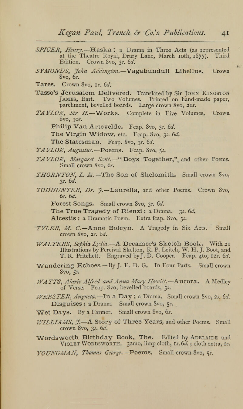 Kegan Paid, Trench &• Co.^s Publications. 41 SPICER, Henry.—Haska ; a Drama in Three Acts (as represented at tiie Theatre Royal, Drury Lane, March loth, 1877). Third Edition. Crown Svo, 3^. 6a'. SYMONDS^ John Addington,—Yagabunduli Libellus. Crown 8vo, ÓJ-, Tares. Crown Svo, u. 6d. Tasso's Jerusalem Delivered. Translated by Sir John Kingston James, Bart. Two Volumes. Printed on hand-made paper, parchment, bevelled boards. Large crown 8vo, 21s. TAYLOR, Sir H.—Works. Complete in Five Volumes. Crown Svo, 30J. Philip Van Artevelde. Fcap. Svo, y. 6d. The Virgin Widow, etc. Fcap. Svo, 3^. 6d. The Statesman, Fcap. Svo, 3^. 6d. TAYLOR, Augustus.—Poems. Fcap. Svo, ^s. TAYLOR, Margaret Scott.—Boys Together, and other Poems. Small crown 8vo, 6i. THORNTON, L. Д/.—The Son of Shelomith. Small crown Svo, 3J. Ы. TODHUNTER, Dr. J.—Laureila, and other Poems. Crown Svo, 6s. 6d. Forest Songs. Small crown Svo, 3^, 6d. The True Tragedy of Rienzi : a Drama. 3^. 6d. Alcestis : a Dramatic Poem. Extra fcap. Svo, 5^. TYLER, M. C.—Anne Boleyn- A Tragedy in Six Acts. Small crown 8vo, 2i. Ы. WALTERS, Sophia Lydia.—A Dreamer's Sketch Book. With 21 Illustrations by Percival Skelton, R. P. Leitch, W. H. J. Boot, and T. R. Pritchett. Engraved byj. D. Cooper. Fcap. 410, 12s. bd. Wandering Echoes. — By J. E. D. G. In Four Parts. Small crown 8vo, Ss. WATTS, Alaric Alfred and Anna Mary Hozuitt.—Aurora. A Medley of Verse. Fcap. Svo, bevelled boards, 5^. WEBSTER, Augusta.—In a Day : a Drama. Small crown Svo, 2s. 6d. Disguises : a Drama. Small crown Svo, 5j, Wet Days. By a Farmer. Small crown Svo, òs. WILLIAMS, J.—A Story of Three Years, and other Poems. Small crown Svo, 3J. bd. Wordsworth Birthday Book, The. Edited by Adelaide and Violet Wordsworth. 32mo, limp cloth, u. 6¿ ; cloth extra, 2s, YOUNGMAN, Thomas George.—Poems. Small crown 8vo,