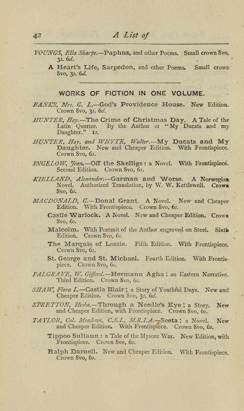 42 A List of YOUNGS, Ella Sharpe.—Paplius, and other Poems. Small crown 8vo, Зл bd. A Heart's Life, Sarpedon, and other Poems. Small crown' ' 8vo, 3^. bd. WORKS OF FICTION IN ONE VOLUME. BANKS, Mrs. G. Z.—God's Providence House. New Edition. Crown 8vo, 3J. 6if. HUNTER, Hay.—The Grime of Christmas Day. A Tale of the Latin Quarter. By the Author ot My Ducats and my Daughter. is. HUNTER, Hay, and WHY TE, Waller.—Mj Ducats and _My Daughter. New and Cheaper Edition. With Frontispiece. Crown 8vo, 6s. INGELOW, Jean.—OíT the Skelligs : a Novel. With Frontispiece. Second Edition. Crown 8vo, 6s. KIELLAND, Alexander.—Garman and Worse. A Norwegia* Novel. Authorized Translation, by W. W. Kettlewell. Crow» 8vo, 6s. MACDONALD, G.—Donai Grant. A Novel. New and Cheaper Edition. With Frontispiece. Crown 8vo, 6j. Castle Warlock. A Novel. New and Cheaper Edition. Crowa 8vo, 6s. Malcolm. AVith Portrait of the Author engraved on Steel. Sixtk- Edition. Crown 8vo, 6j. The Marquis of Lossie. Fifth Edition. With Frontispiece. Crown 8vo, 6s. St. George and St. Michael. Fourth Edition. With Frontis¬ piece. Crown 8vo, 6s. PALGRA VE, W. Gijford.—Hermann Agha : an Eastern Narrative. Third Edition. Crown 8vo, 6^-. SHA W, Flora L.—Castle Blair ; a Story of Youthful Days. New and Cheaper Edition. Crown 8vo, 3i. 6d. STRETTON, Hesba.—Through a Needle's Eye : a Story. New and Cheaper Edition, with Frontispiece. Crown 8vo, ój. TAYLOR, Col. Meadcnus, C.S.L, M.R.I.A.—Seeta : a Novel. New and Cheaper Edition. With Frontispiece. Crown 8vo, 6s. Tippoo Sultaun : a Tale of the Mysore War. New Edition, with Frontispiece. Crown 8vo, 6^. Ralph Darnell. New and Cheaper Edition. With Frontispiece. Crown 8vo, 6s,