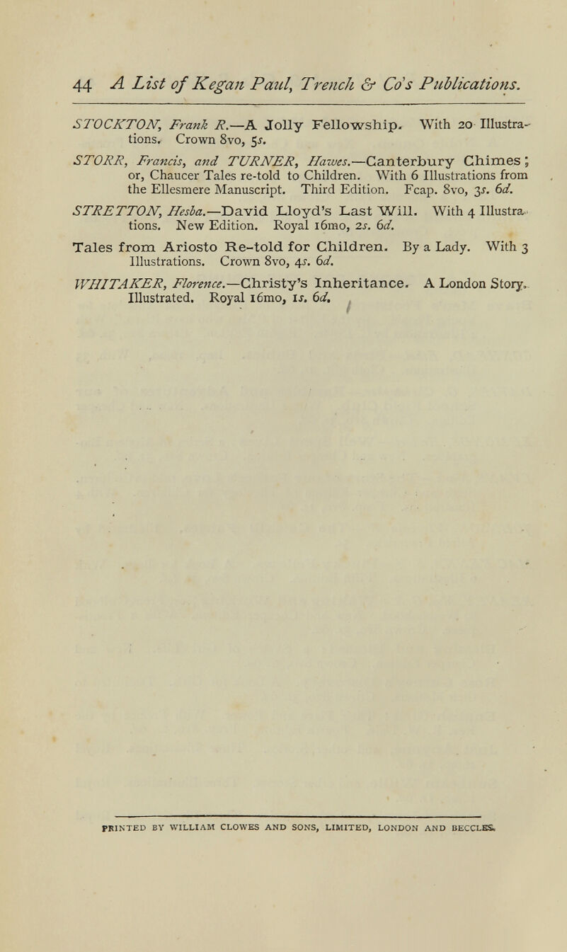 44 List of Кegan Paul, Trench & Go's Publications. STOCKTON, Frank R.—K Jolly Fellowship. With 20 Illustra¬ tions, Crown 8vo, 5j. STOHR, Francis, and TURNER, Hawes.—Canterbury Chimes ; or, Chaucer Tales re-told to Children. With 6 Illustrations from the Ellesmere Manuscript. Third Edition. Fcap. 8vo, ßj. bd. STRETTON, Hesba—T)Z.-S[\à. Lloyd's Last Will. With 4 Illustra, tions. New Edition. Royal i6mo, 2s. 6d. Tales from Ariosto Re-told for Children. By a Lady. With 3 Illustrations. Crown 8vo, ¿[s. 6d. WHITAKER, Florence.—Christy's Inheritance. A London Story- Illustrated. Royal i6mo, is. 6d, . PRINTED BV WILLIAM CLOWES AND SONS, LIMITED, LONDON AND BECCLES,