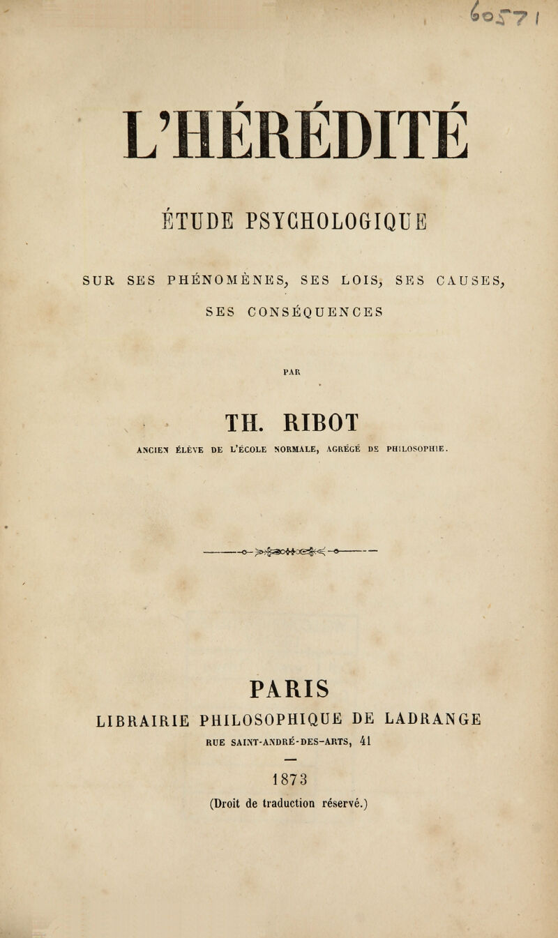 I ¿o - L'HEREDITE ÉTUDE PSYCHOLOGIQUE SUR SES PHÉNOMÈNES, SES LOIS, SES CAUSES, SES CONSÉQUENCES PAR TH. RIBOT ANCIEN ÉLÈVE DE L'ÉCOLE NORMALE, AGRÉGÉ DE PHILOSOPHIE. в->4зо«-а<2^- PARIS LIBRAIRIE PHILOSOPHIQUE DE LADRANGE RUE SAIJiT-ANDRÉ-DES-ARTS, 41 1873 (Droit de traduction réservé.)