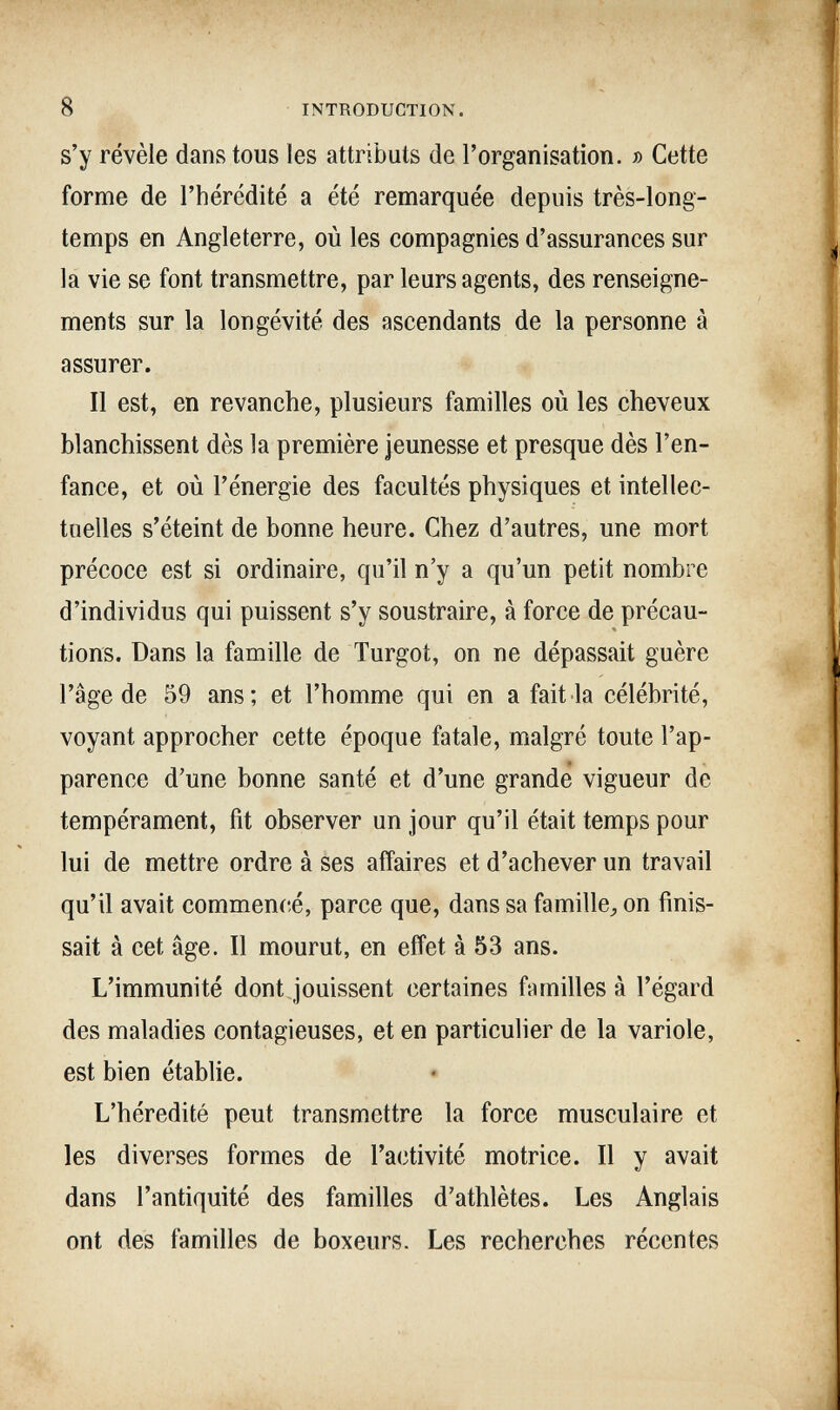 8 INTRODUCTION. s'y révèle dans tous les attributs de rorganisation. » Cette forme de l'hérédité a été remarquée depuis très-long¬ temps en Angleterre, où les compagnies d'assurances sur la vie se font transmettre, par leurs agents, des renseigne¬ ments sur la longévité des ascendants de la personne à assurer. Il est, en revanche, plusieurs familles où les cheveux blanchissent dès la première jeunesse et presque dès l'en¬ fance, et où l'énergie des facultés physiques et intellec¬ tuelles s'éteint de bonne heure. Chez d'autres, une mort précoce est si ordinaire, qu'il n'y a qu'un petit nombre d'individus qui puissent s'y soustraire, à force de précau¬ tions. Dans la famille de Turgot, on ne dépassait guère l'âge de 59 ans; et l'homme qui en a fait la célébrité, voyant approcher cette époque fatale, malgré toute l'ap¬ parence d'une bonne santé et d'une grande vigueur de tempérament, fit observer un jour qu'il était temps pour lui de mettre ordre à ses affaires et d'achever un travail qu'il avait commencé, parce que, dans sa famille^ on finis¬ sait à cet âge. Il mourut, en effet à 53 ans. L'immunité dont jouissent certaines familles à l'égard des maladies contagieuses, et en particulier de la variole, est bien établie. L'hérédité peut transmettre la force musculaire et les diverses formes de l'activité motrice. Il y avait dans l'antiquité des familles d'athlètes. Les Anglais ont des familles de boxeurs. Les recherches récentes