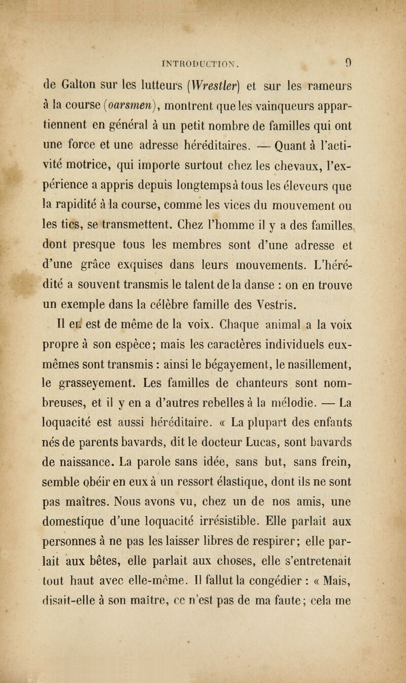 INTRODUCTION. О de Galton sur les lutteurs (Wrestler) et sur les rameurs à la course (oarsmen), montrent que les vainqueurs appar¬ tiennent en général à un petit nombre de familles qui ont une force et une adresse héréditaires. — Quant à l'acti¬ vité motrice, qui importe surtout chez les chevaux, l'ex¬ périence a appris depuis longtemps à tous les éleveurs que la rapidité àia course, comme les vices du mouvement ou les tics, se transmettent. Chez l'homme il y a des familles- dont presque tous les membres sont d'une adresse et d'une grâce exquises dans leurs mouvements. L'héré- . dité a souvent transmis le talent de la danse : on en trouve un exemple dans la célèbre famille des Vestris. Il et est de même de la voix. Chaque animal a la voix propre à son espèce ; mais les caractères individuels eux- mêmes sont transmis : ainsi le bégayement, le nasillement, le grasseyement. Les familles de chanteurs sont nom¬ breuses, et il y en a d'autres rebelles à la mélodie. — La loquacité est aussi héréditaire. « La plupart des enfants nés de parents bavards, dit le docteur Lucas, sont bavards de naissance. La parole sans idée, sans but, sans frein, semble obéir en eux à un ressort élastique, dont ils ne sont pas maîtres. Nous avons vu, chez un de nos amis, une domestique d'une loquacité irrésistible. Elle parlait aux personnes à ne pas les laisser libres de respirer; elle par¬ lait aux bêtes, elle parlait aux choses, elle s'entretenait tout haut avec elle-même. Il fallut la congédier: «Mais, disait-elle à son maître, ce n'est pas de ma faute; cela me