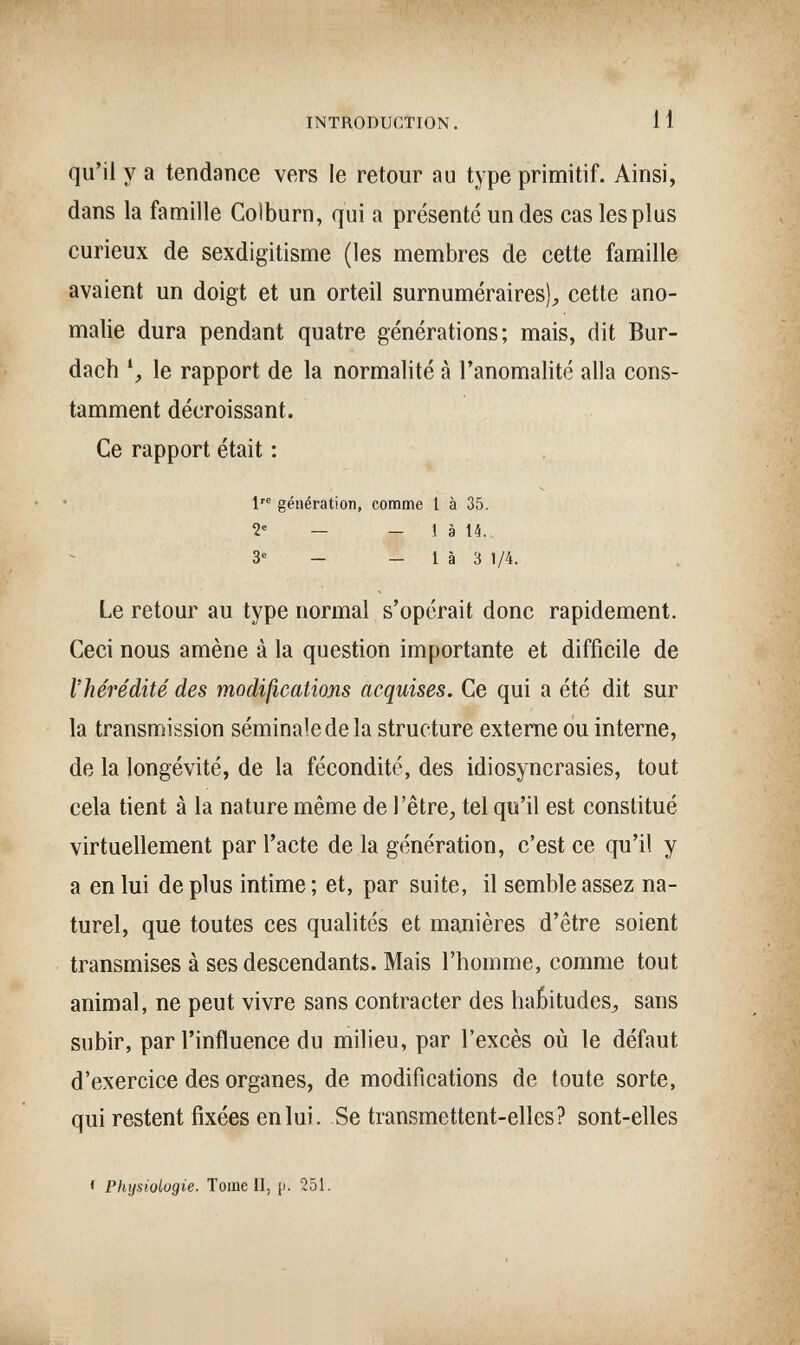 INTRODUCTION. 11 qu'il у а tendance vers le retour au type primitif. Ainsi, dans la famille Golburn, qui a présenté un des cas les plus curieux de sexdigitisme (les membres de cette famille avaient un doigt et un orteil surnuméraires)^ cette ano¬ malie dura pendant quatre générations; mais, dit Bur- dach \ le rapport de la normalité à l'anomalité alla cons¬ tamment décroissant. Ce rapport était : s 1'® génération, comme 1 à 35. 2' — - 1 à 14. 3® - _ 1 à 3 1/4. Le retour au type normal s'opérait donc rapidement. Ceci nous amène à la question importante et difficile de l'hérédité des modißcations acquises. Ce qui a été dit sur la transmission séminale de la structure externe ou interne, de la longévité, de la fécondité, des idiosyncrasies, tout cela tient à la nature même de l'être^ tel qu'il est constitué virtuellement par l'acte de la génération, c'est ce qu'il y a en lui de plus intime; et, par suite, il semble assez na¬ turel, que toutes ces qualités et manières d'être soient transmises à ses descendants. Mais l'homme, comme tout animal, ne peut vivre sans contracter des habitudes^ sans subir, par l'influence du milieu, par l'excès où le défaut d'exercice des organes, de modifications de toute sorte, qui restent fixées en lui. Se transmettent-elles? sont-elles ♦ Physiologie. Tome II, p. 251.