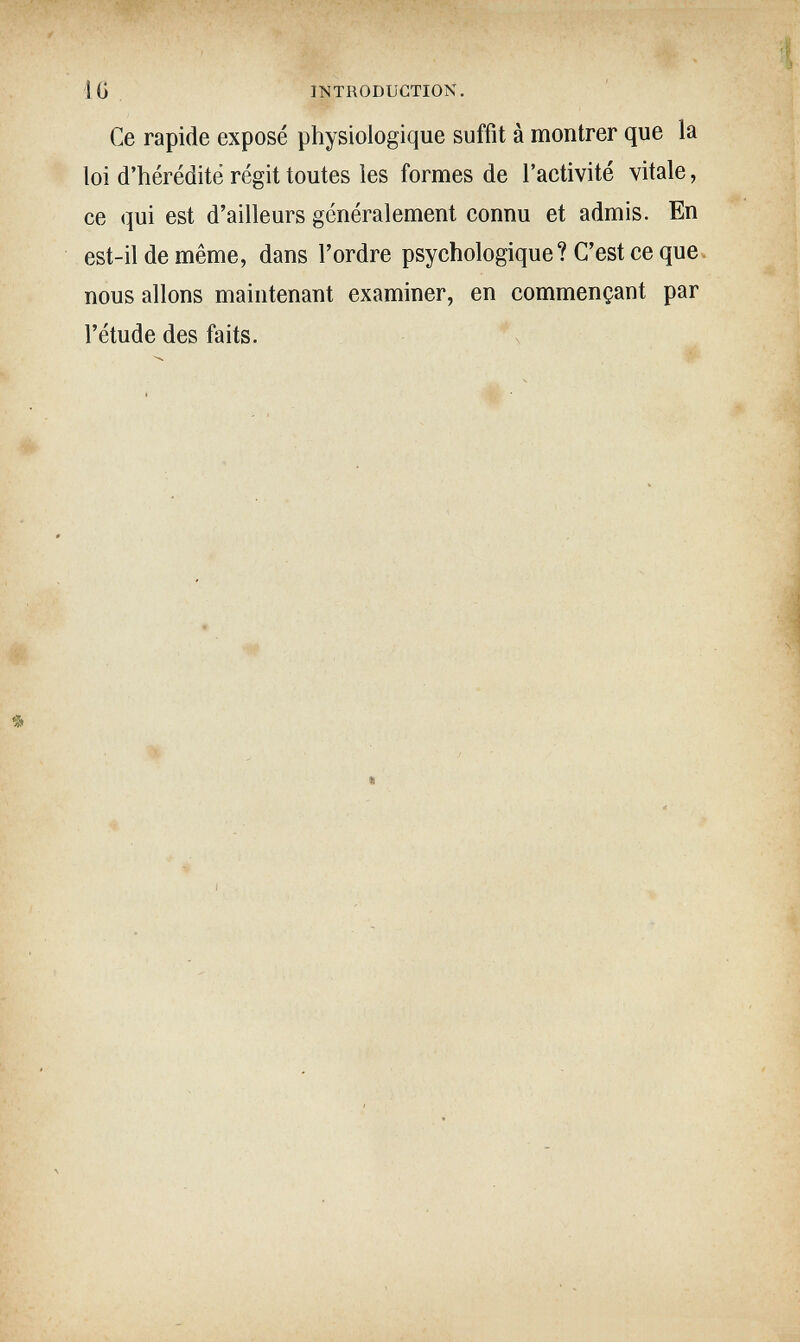 IG . INTRODUCTION. Ce rapide exposé physiologique suffit à montrer que la loi d'hérédité régit toutes les formes de l'activité vitale, ce qui est d'ailleurs généralement connu et admis. En est-il de même, dans l'ordre psychologique? C'est ce queч nous allons maintenant examiner, en commençant par l'étude des faits.