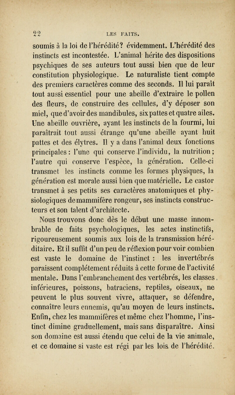 22 LES FAITS. soumis à la loi de l'hérédité? évidemment. L'hérédité des instincts est incontestée. L'animal hérite des dispositions psychiques de ses auteurs tout aussi bien que de leur constitution physiologique. Le naturaliste tient compte des premiers caractères comme des seconds. Il lui paraît tout aussi essentiel pour une abeille d'extraire le pollen des fleurs, de construire des cellules, d'y déposer son miel, qued'avoirdes mandibules, sixpattes et quatre ailes. Une abeille ouvrière, ayant les instincts de la fourmi, lui paraîtrait tout aussi étrange qu'une abeille ayant huit pattes et des élytres. Il y a dans l'animal deux fonctions principales: l'une qui conserve l'individu, la nutrition; l'autre qui conserve l'espèce, la génération. Celle-ci transmet les instincts comme les formes physiques, la génération est morale aussi bien que matérielle. Le castor transmet à ses petits ses caractères anatomiques et phy¬ siologiques de mammifère rongeur, ses instincts construc¬ teurs et son talent d'architecte. Nous trouvons donc dès le début une masse innom¬ brable de faits psychologiques, les actes instinctifs, rigoureusement soumis aux lois de la transmission héré¬ ditaire. Et il suffit d'un peu de réflexion pour voir combien est vaste le domaine de l'instinct : les invertébrés paraissent complètement réduits à cette forme de l'activité mentale. Dans l'embranchement des vertébrés, les classes inférieures, poissons, batraciens, reptiles, oiseaux, ne peuvent le plus souvent vivre, attaquer, se défendre, connaître leurs ennemis, qu'au moyen de leurs instincts. Enfin, chez les mammifères et même chez l'homme, l'ins¬ tinct dimine graduellement, mais sans disparaître. Ainsi son domaine est aussi étendu que celui de la vie animale, et ce domaine si vaste est régi parles lois de l'hérédité.