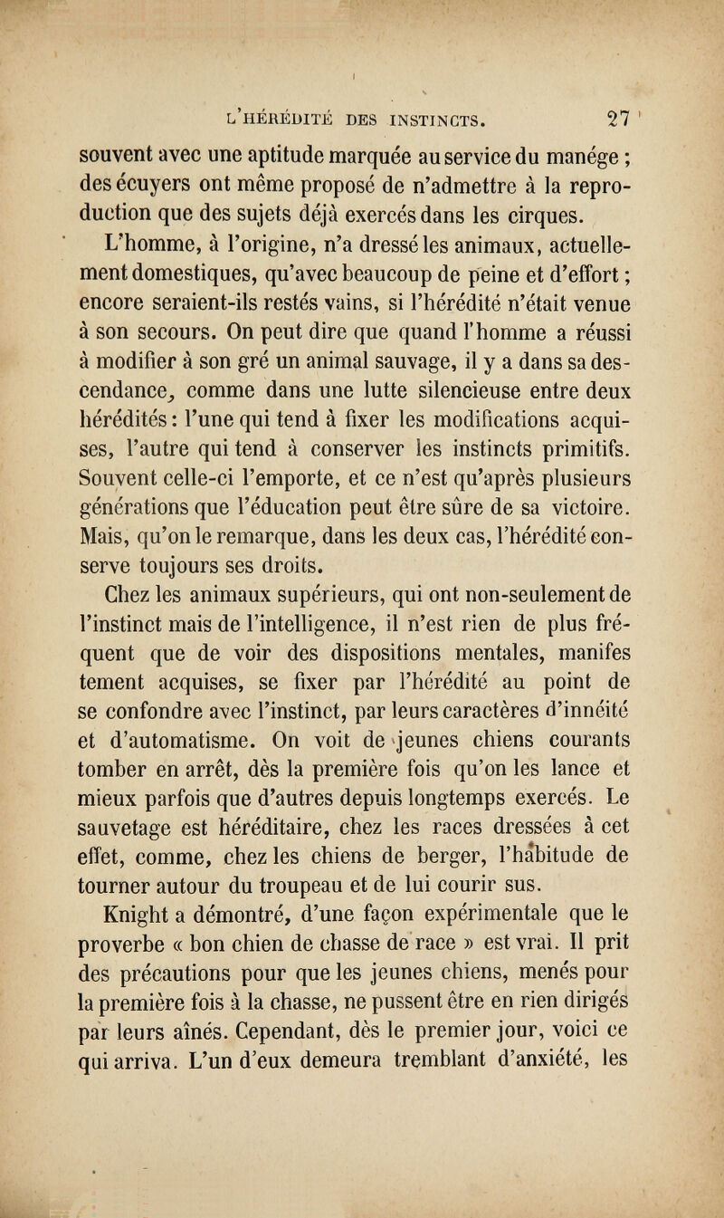 l'hérédité des instincts. 27 ' souvent avec une aptitude marquée au service du manège ; des écuyers ont même proposé de n'admettre à la repro¬ duction que des sujets déjà exercés dans les cirques. L'homme, à l'origine, n'a dressé les animaux, actuelle¬ ment domestiques, qu'avec beaucoup de peine et d'effort ; encore seraient-ils restés vains, si l'hérédité n'était venue à son secours. On peut dire que quand l'homme a réussi à modifier à son gré un animal sauvage, il y a dans sa des- cendance^ comme dans une lutte silencieuse entre deux hérédités : l'une qui tend à fixer les modifications acqui¬ ses, l'autre qui tend à conserver les instincts primitifs. Souvent celle-ci l'emporte, et ce n'est qu'après plusieurs générations que l'éducation peut être sûre de sa victoire. Mais, qu'on le remarque, dans les deux cas, l'hérédité con¬ serve toujours ses droits. Chez les animaux supérieurs, qui ont non-seulement de l'instinct mais de l'intelligence, il n'est rien de plus fré¬ quent que de voir des dispositions mentales, manifes tement acquises, se fixer par l'hérédité au point de se confondre avec l'instinct, par leurs caractères d'innéité et d'automatisme. On voit de »jeunes chiens courants tomber en arrêt, dès la première fois qu'on les lance et mieux parfois que d'autres depuis longtemps exercés. Le sauvetage est héréditaire, chez les races dressées à cet effet, comme, chez les chiens de berger, l'habitude de tourner autour du troupeau et de lui courir sus. Knight a démontré, d'une façon expérimentale que le proverbe « bon chien de chasse de race » est vrai. Il prit des précautions pour que les jeunes chiens, menés pour la première fois à la chasse, ne pussent être en rien dirigés par leurs aînés. Cependant, dès le premier jour, voici ce qui arriva. L'un d'eux demeura tremblant d'anxiété, les