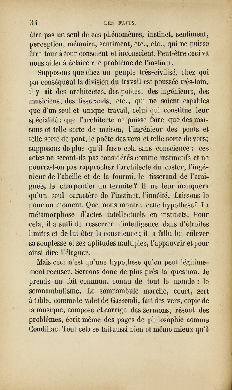 34 LES FAITS. être pas un seul de ces phénomènes, instinct, sentiment, perception, mémoire, sentiment^ etc., etc., qui ne puisse être tour à tour conscient et inconscient. Peut-être ceci va nous aider à éclaircir le problème de l'instinct. Supposons que chez un peuple très-civilisé, chez qui par conséquent la division du travail est poussée très-loin, il y ait des architectes, des poètes, des ingénieurs, des musiciens, des tisserands, etc., qui ne soient capables que d'un seul et unique travail, celui qui constitue leur spécialité ; que l'architecte ne puisse faire que des mai¬ sons et telle sorte de maison, l'ingénieur des ponts et telle sorte de pont, le poëte des vers et telle sorte de vers; supposons de plus qu'il fasse cela sans conscience : ces actes ne seront-ils pas considérés comme instinctifs et ne pourra-t-on pas rapprocher l'architecte du castor, l'ingé¬ nieur de l'abeille et de la fourmi, le tisserand de l'arai¬ gnée, le charpentier du termite ? Il ne leur manquera qu'un seul caractère de l'instinct^ l'innéité. Laissons-le pour un moment. Que nous montre cette hypothèse? La métamorphose d'actes intellectuels en instincts. Pour cela, il a suffi de resserrer l'intelligence dans d'étroites limites et de lui ôter la conscience ; il a fallu lui enlever sa souplesse et ses aptitudes multiples, l'appauvrir et pour ainsi dire l'élaguer. Mais ceci n'est qu'une hypothèse qu'on peut légitime¬ ment récuser. Serrons donc de plus près la question. Je prends un fait commun, connu de tout le monde : le somnambulisme. Le somnambule marche, court, sert à table, commele valet de Gassendi, fait des vers, copie de la musique, compose et corrige des sermons, résout des problèmes, écrit même des pages de philosophie comme Gondillac. Tout cela se fait aussi bien et même mieux qu'à