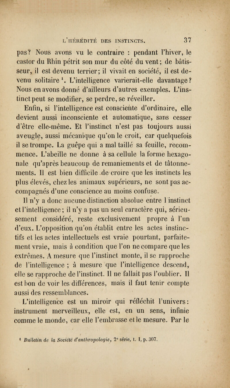 l'hérédité des instincts. 37 pas? Nous avons vu le contraire : pendant l'hiver, le castor du Rhin pétrit son mur du côté du vent ; de bâtis¬ seur, il est devenu terrier; il vivait en société, il est de¬ venu solitaire Ч L'intelligence varierait-elle davantage? Nous en avons donné d'ailleurs d'autres exemples. L'ins¬ tinct peut se modifier, se perdre, se réveiller. Enfin, si l'intelligence est consciente d'ordinaire, elle devient aussi inconsciente et automatique, sans cesser d'être elle-même. Et l'instinct n'est pas toujours aussi aveugle, aussi mécanique qu'on le croit, car quelquefois il se trompe. La guêpe qui a mal taillé sa feuille, recom¬ mence. L'abeille ne donne à sa cellule la forme hexago¬ nale qu'après beaucoup de remaniements et de tâtonne¬ ments. Il est bien difficile de croire que les instincts les plus élevés, chez les animaux supérieurs, ne sont pas ac¬ compagnés d'une conscience au moins confuse. Il n'y a donc aucune distinction absolue entre l instinct etl'inteüigence; il n'y a pas un seul caractère qui, sérieu¬ sement considéré, reste exclusivenient propre à l'un d'eux. L'opposition qu'on établit entre les actes instinc¬ tifs et les actes intellectuels est vraie pourtant, parfaite¬ ment vraie, mais à condition que l'on ne compare que les extrêmes. A mesure que l'instinct monte, il se rapproche de l'intelligence ; à mesure que l'intelligence descend, elle se rapproche de l'instinct. Il ne fallait pas l'oublier. Il est bon de voir les différences, mais il faut tenir compte aussi des ressemblances. L'intelligence est un miroir qui réfléchit l'univers: instrument merveilleux, elle est, en un sens, infinie comme le monde, car elle l'embrasse et le mesure. Par le ' Bulletin de la Société d'anthropologie, 2® série, t. I, p. 307.