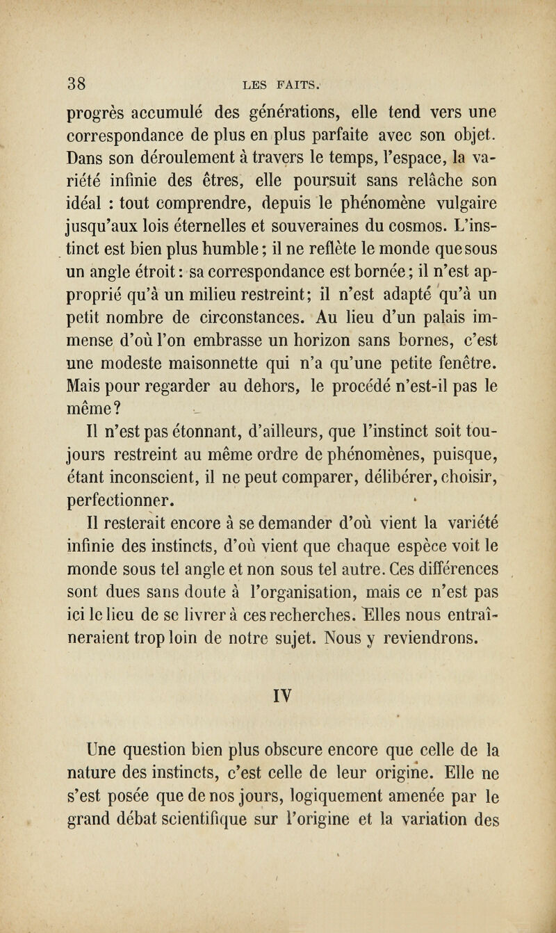 38 LES FAITS. progrès accumulé des générations, elle tend vers une correspondance de plus en plus parfaite avec son objet. Dans son déroulement à travers le temps, l'espace, la va¬ riété infinie des êtres, elle poursuit sans relâche son idéal : tout comprendre, depuis le phénomène vulgaire jusqu'aux lois éternelles et souveraines du cosmos. L'ins¬ tinct est bien plus humble ; il ne reflète le monde que sous un angle étroit : sa correspondance est bornée ; il n'est ap¬ proprié qu'à un milieu restreint; il n'est adapté qu'à un petit nombre de circonstances. Au lieu d'un palais im¬ mense d'où l'on embrasse un horizon sans bornes, c'est une modeste maisonnette qui n'a qu'une petite fenêtre. Mais pour regarder au dehors, le procédé n'est-il pas le même? Il n'est pas étonnant, d'ailleurs, que l'instinct soit tou¬ jours restreint au même ordre de phénomènes, puisque, étant inconscient, il ne peut comparer, déhbérer, choisir, perfectionner. Il resterait encore à se demander d'où vient la variété infinie des instincts, d'où vient que chaque espèce voit le monde sous tel angle et non sous tel autre. Ces différences sont dues sans doute à l'organisation, mais ce n'est pas ici le lieu de se livrer à ces recherches. ïllles nous entraî¬ neraient trop loin de notre sujet. Nous y reviendrons. IV Une question bien plus obscure encore que celle de la nature des instincts, c'est celle de leur origine. Elle ne s'est posée que de nos jours, logiquement amenée par le grand débat scientifique sur l'origine et la variation des