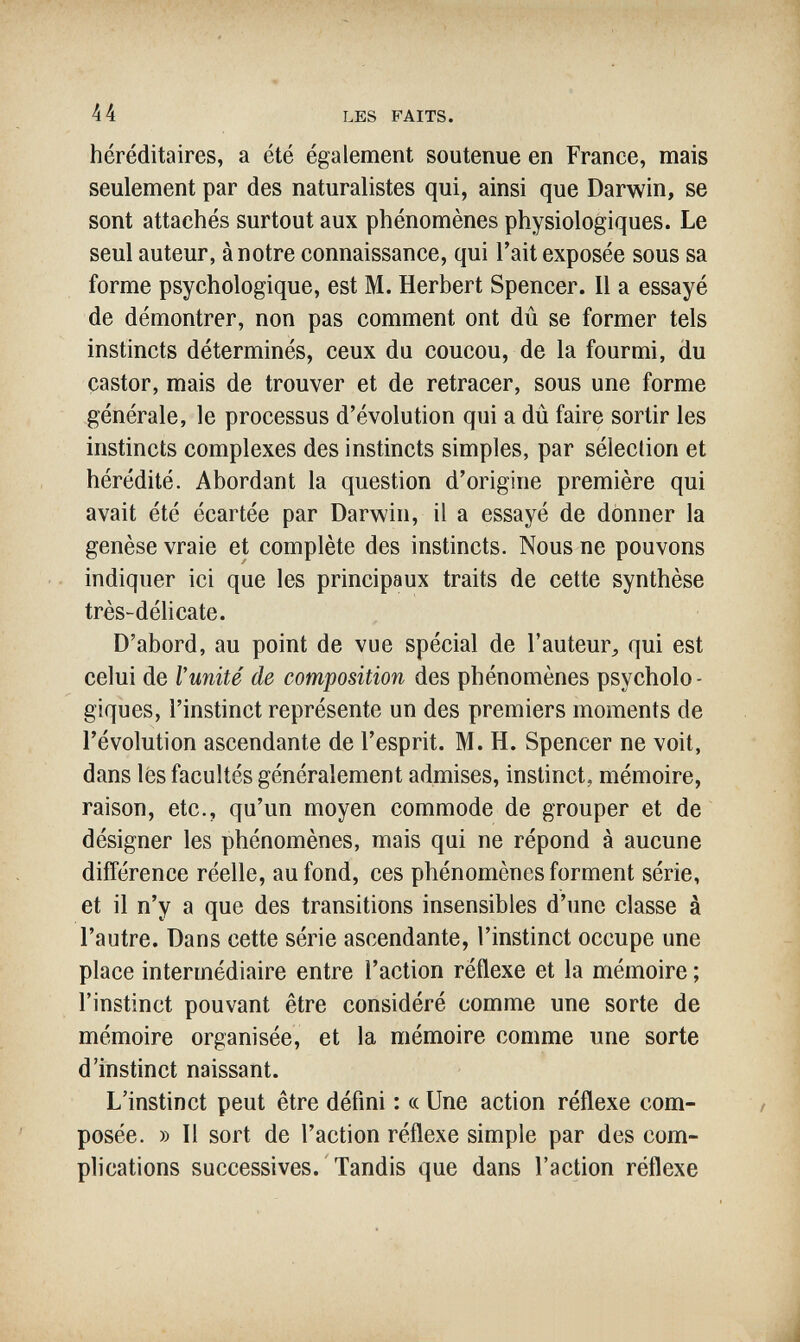 44 LES FAITS. héréditaires, a été également soutenue en France, mais seulement par des naturalistes qui, ainsi que Darwin, se sont attachés surtout aux phénomènes physiologiques. Le seul auteur, à notre connaissance, qui Tait exposée sous sa forme psychologique, est M. Herbert Spencer. Il a essayé de démontrer, non pas comment ont dû se former tels instincts déterminés, ceux du coucou, de la fourmi, du castor, mais de trouver et de retracer, sous une forme générale, le processus d'évolution qui a dû faire sortir les instincts complexes des instincts simples, par sélection et hérédité. Abordant la question d'origine première qui avait été écartée par Darwin, il a essayé de donner la genèse vraie et complète des instincts. Nous ne pouvons indiquer ici que les principaux traits de cette synthèse très-délicate. D'abord, au point de vue spécial de l'auteur^ qui est celui de Vunité de composition des phénomènes psycholo¬ giques, l'instinct représente un des premiers moments de révolution ascendante de l'esprit. M. H. Spencer ne voit, dans lés facultés généralement admises, instinct, mémoire, raison, etc., qu'un moyen commode de grouper et de désigner les phénomènes, mais qui ne répond à aucune différence réelle, au fond, ces phénomènes forment série, et il n'y a que des transitions insensibles d'une classe à l'autre. Dans cette série ascendante, l'instinct occupe une place intermédiaire entre l'action réflexe et la mémoire ; l'instinct pouvant être considéré comme une sorte de mémoire organisée, et la mémoire comme une sorte d'instinct naissant. L'instinct peut être défini : « Une action réflexe com¬ posée. » Il sort de l'action réflexe simple par des com¬ plications successives. Tandis que dans l'action réflexe