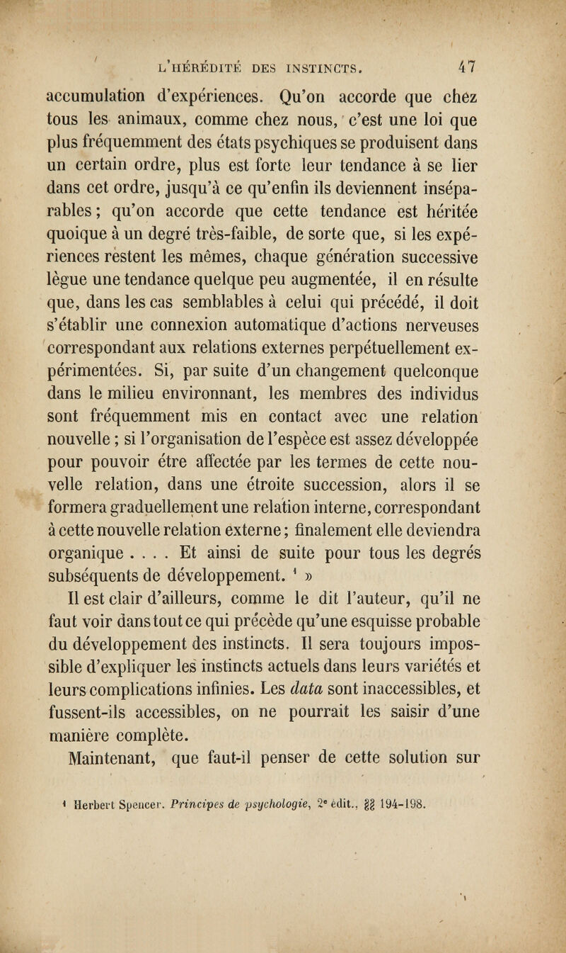 l'hérédité des instincts. 47 accumulation d'expériences. Qu'on accorde que chez tous les animaux, comme chez nous, c'est une loi que plus fréquemment des états psychiques se produisent dans un certain ordre, plus est forte leur tendance à se lier dans cet ordre, jusqu'à ce qu'enfin ils deviennent insépa¬ rables ; qu'on accorde que cette tendance est héritée quoique à un degré très-faible, de sorte que, si les expé¬ riences restent les mêmes, chaque génération successive lègue une tendance quelque peu augmentée, il en résulte que, dans les cas semblables à celui qui précédé, il doit s'établir une connexion automatique d'actions nerveuses correspondant aux relations externes perpétuellement ex¬ périmentées. Si, par suite d'un changement quelconque dans le milieu environnant, les membres des individus sont fréquemment mis en contact avec une relation nouvelle ; si l'organisation de l'espèce est assez développée pour pouvoir être affectée par les termes de cette nou¬ velle relation, dans une étroite succession, alors il se formera graduellement une relation interne, correspondant à cette nouvelle relation externe ; finalement elle deviendra organique .... Et ainsi de suite pour tous les degrés subséquents de développement. * » Il est clair d'ailleurs, comme le dit l'auteur, qu'il ne faut voir dans tout ce qui précède qu'une esquisse probable du développement des instincts. Il sera toujours impos¬ sible d'expliquer les instincts actuels dans leurs variétés et leurs complications infinies. Les data sont inaccessibles, et fussent-ils accessibles, on ne pourrait les saisir d'une manière complète. Maintenant, que faut-il penser de cette solution sur < Herbert Spencer. Principes de psychologie, 2 édit., 194-198.