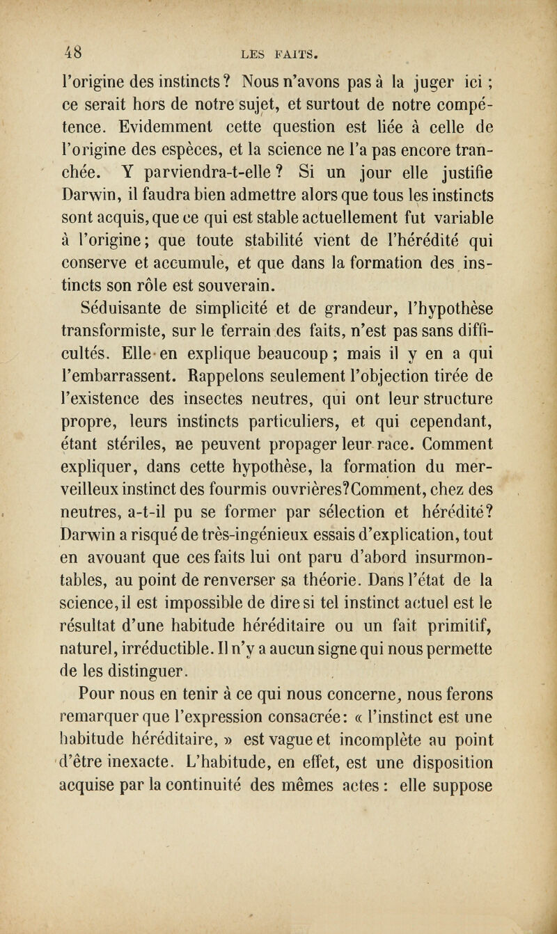 48 LES FAITS. l'origine des instincts ? Nous n'avons pas à la juger ici; ce serait hors de notre sujet, et surtout de notre compé¬ tence. Evidemment cette question est liée à celle de l'origine des espèces, et la science ne Га pas encore tran¬ chée. Y parviendra-t-elle ? Si un jour elle justifie Darwin, il faudra bien admettre alors que tous les instincts sont acquis, que ce qui est stable actuellement fut variable à l'origine; que toute stabilité vient de l'hérédité qui conserve et accumule, et que dans la formation des ins¬ tincts son rôle est souverain. Séduisante de simplicité et de grandeur, l'hypothèse transformiste, sur le terrain des faits, n'est pas sans diffi¬ cultés. Elle-en explique beaucoup; mais il y en a qui l'embarrassent. Rappelons seulement l'objection tirée de l'existence des insectes neutres, qui ont leur structure propre, leurs instincts particuliers, et qui cependant, étant stériles, ne peuvent propager leur race. Comment expliquer, dans cette hypothèse, la formation du mer¬ veilleux instinct des fourmis ouvrières?Comment, chez des neutres, a-t-il pu se former par sélection et hérédité? Darwin a risqué de très-ingénieux essais d'explication, tout en avouant que ces faits lui ont paru d'abord insurmon¬ tables, au point de renverser sa théorie. Dans l'état de la science,il est impossible de diresi tel instinct actuel est le résultat d'une habitude héréditaire ou un fait primitif, naturel, irréductible. Il n'y a aucun signe qui nous permette de les distinguer. Pour nous en tenir à ce qui nous concerne^ nous ferons remarquer que l'expression consacrée: « l'instinct est une habitude héréditaire,» est vague et incomplète au point d'être inexacte. L'habitude, en etîet, est une disposition acquise par la continuité des mêmes actes : elle suppose