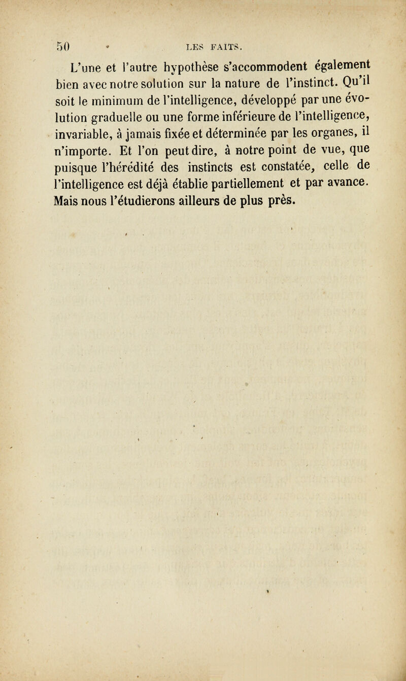 50 • LES FAITS. L'une et l'autre hypothèse s'accommodent également bien avec notre solution sur la nature de l'instinct. Qu'il soit le minimum de l'intelligence, développé par une évo¬ lution graduelle ou une forme inférieure de l'intelligence, invariable, à jamais fixée et déterminée par les organes, il n'importe. Et l'on peut dire, à notre point de vue, que puisque l'hérédité des instincts est constatée, celle de l'intelligence est déjà établie partiellement et par avance. Mais nous l'étudierons ailleurs de plus près.