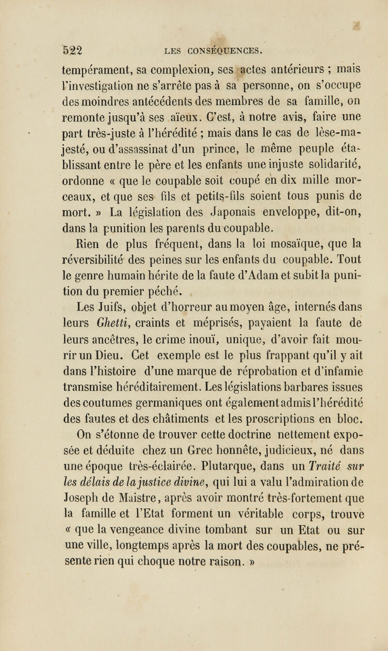 ш 522 LES CONSÉQUENCES. tempérament, sa complexion^ ses actes antérieurs ; mais l'investigation ne s'arrête pas à sa personne, on s'occupe des moindres antécédents des membres de sa famille, on remonte jusqu'à ses aïeux. C'est, à notre avis, faire une part très-juste à l'hérédité ; mais dans le cas de lèse-ma¬ jesté, ou d'assassinat d'un prince, le même peuple éta~ blissant entre le père et les enfants une injuste solidarité, ordonne « que le coupable soit coupé en dix mille mor¬ ceaux, et que ses fils et petits-fils soient tous punis de mort. » La législation des Japonais enveloppe, dit-on, dans la punition les parents du coupable. Rien de plus fréquent, dans la loi mosaïque, que la réversibilité des peines sur les enfants du coupable. Tout le genre humain hérite de la faute d'Adam et subit la puni¬ tion du premier péché. Les Juifs, objet d'horreur au moyen âge, internés dans leurs Ghetti, craints et méprisés, payaient la faute de leurs ancêtres, le crime inouï, unique, d'avoir fait mou¬ rir un Dieu. Get exemple est le plus frappant qu'il y ait dans l'histoire d'une marque de réprobation et d'infamie transmise héréditairement. Les législations barbares issues des coutumes germaniques ont également admis l'hérédité des fautes et des châtiments et les proscriptions en bloc. On s'étonne de trouver cette doctrine nettement expo¬ sée et déduite chez un Grec honnête, judicieux, né dans une époque très-éclairée. Plutarque, dans un Traité sur les délais de la justice divine^ qui lui a valu l'admiration de Joseph de Maistre, après avoir montré très-fortement que la famille et l'Etat forment un véritable corps, trouvé cc que la vengeance divine tombant sur un Etat ou sur une ville, longtemps après la mort des coupables, ne pré¬ sente rien qui choque notre raison. »
