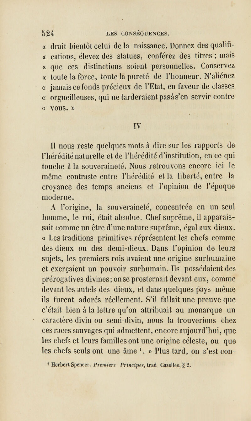 524 LES CONSÉQUENCES. (( drait bientôt celui de la naissance. Donnez des qualifi- « cations, élevez des statues, conférez des titres ; mais a que ces distinctions soient personnelles. Conservez cc toute la force, toute la pureté de l'honneur. N'aliénez « jamais ce fonds précieux de l'Etat, en faveur de classes « orgueilleuses, qui ne tarderaient pasàs'en servir contre (( vous. » IV Il nous reste quelques mots à dire sur les rapports de l'hérédité naturelle et de l'hérédité d'institution, en ce qui touche à la souveraineté. Nous retrouvons encore ici le même contraste entre l'hérédité et la liberté, entre la croyance des temps anciens et l'opinion de l'époque moderne. A l'origine, la souveraineté, concentrée en un seul homme, le roi, était absolue. Chef suprême, il apparais¬ sait comme un être d'une nature suprême, égal aux dieux. « Les traditions primitives réprésentent les chefs comme des dieux ou des demi-dieux. Dans l'opinion de leurs sujets, les premiers rois avaient une origine surhumaine et exerçaient un pouvoir surhumain. Ils possédaient des prérogatives divines; on se prosternait devant eux, comme devant les autels des dieux^ et dans quelques pays même ils furent adorés réellement. S'il fallait une preuve que c'était bien à la lettre qu'on attribuait au monarque un caractère divin ou semi-divin, nous la trouverions chez ces races sauvages qui admettent, encore aujourd'hui, que les chefs et leurs familles ont une origine céleste, ou que les chefs seuls ont une âme » Plus tard, on s'est con- ' Herbert Spencer. Premiers Principes, trad Gazelles, § 2.