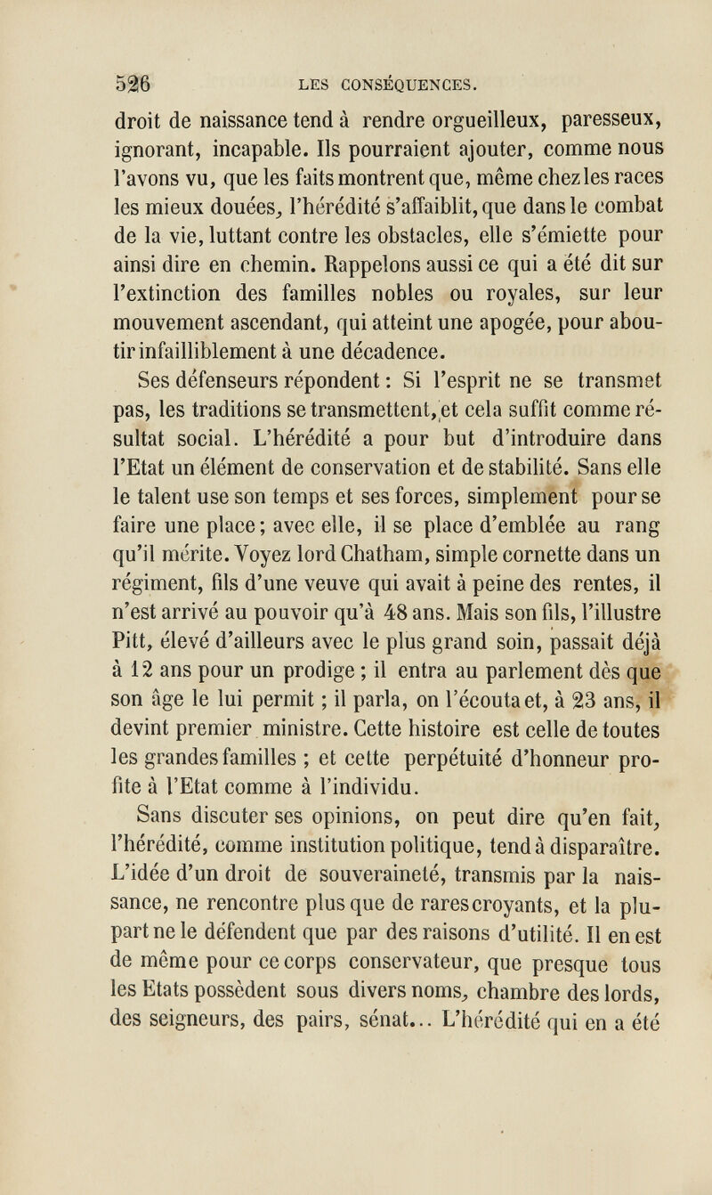 526 LES CONSÉQUENCES. droit de naissance tend à rendre orgueilleux, paresseux, ignorant, incapable. Ils pourraient ajouter, comme nous l'avons vu, que les faits montrent que, même chez les races les mieux douées^ l'hérédité s'affaiblit, que dans le combat de la vie, luttant contre les obstacles, elle s'émiette pour ainsi dire en chemin. Rappelons aussi ce qui a été dit sur l'extinction des familles nobles ou royales, sur leur mouvement ascendant, qui atteint une apogée, pour abou¬ tir infailliblement à une décadence. Ses défenseurs répondent : Si l'esprit ne se transmet pas, les traditions se transmettent, et cela suffit comme ré¬ sultat social. L'hérédité a pour but d'introduire dans l'Etat un élément de conservation et de stabilité. Sans elle le talent use son temps et ses forces, simplement pour se faire une place; avec elle, il se place d'emblée au rang qu'il mérite. Voyez lord Chatham, simple cornette dans un régiment, fils d'une veuve qui avait à peine des rentes, il n'est arrivé au pouvoir qu'à 48 ans. Mais son fils, l'illustre Pitt, élevé d'ailleurs avec le plus grand soin, passait déjà à 12 ans pour un prodige ; il entra au parlement dès que son âge le lui permit ; il parla, on l'écoutaet, à 23 ans, il devint premier ministre. Cette histoire est celle de toutes les grandes familles ; et cette perpétuité d'honneur pro¬ fite à l'Etat comme à l'individu. Sans discuter ses opinions, on peut dire qu'en fait, l'hérédité, comme institution politique, tend à disparaître. L'idée d'un droit de souveraineté, transmis par la nais¬ sance, ne rencontre plus que de rares croyants, et la plu¬ part ne le défendent que par des raisons d'utilité. Il en est de même pour ce corps conservateur, que presque tous les Etats possèdent sous divers noms^ chambre des lords, des seigneurs, des pairs, sénat... L'hérédité qui en a été