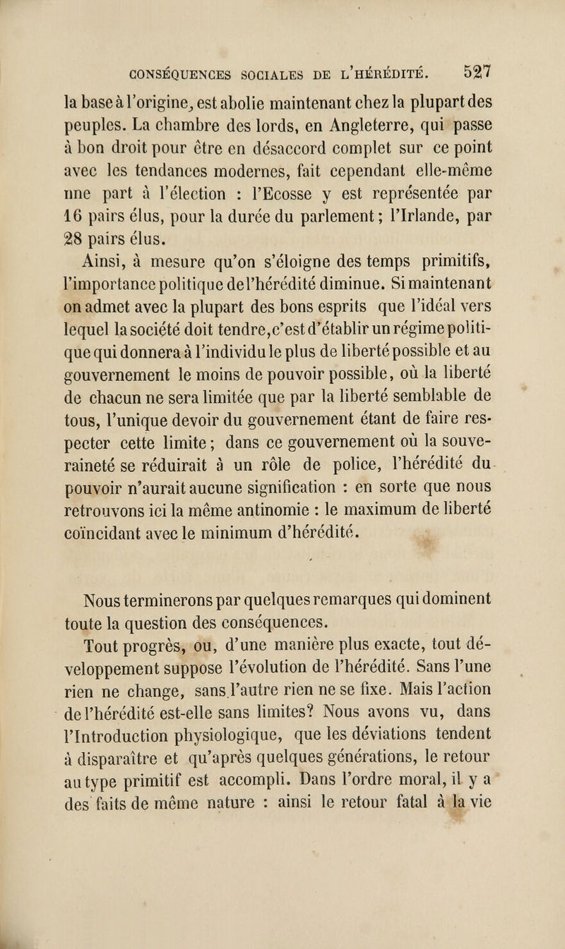 CONSÉQUENCES SOCIALES DE L'HÉRÉDITÉ. 527 la base à l'origine^ est abolie maintenant chez la plupart des peuples. La chambre des lords, en Angleterre, qui passe à bon droit pour être en désaccord complet sur ce point avec les tendances modernes, fait cependant elle-même nne part à l'élection : l'Ecosse y est représentée par 16 pairs élus, pour la durée du parlement ; l'Irlande, par 28 pairs élus. Ainsi, à mesure qu'on s'éloigne des temps primitifs, l'importance politique del'hérédité diminue. Si maintenant on admet avec la plupart des bons esprits que l'idéal vers lequel la société doit tendre,c'est d'établir un régime politi¬ que qui donnera à l'individu le plus de liberté possible et au gouvernement le moins de pouvoir possible, où la liberté de chacun ne sera hmitée que par la liberté semblable de tous, l'unique devoir du gouvernement étant de faire res¬ pecter cette limite ; dans ce gouvernement où la souve¬ raineté se réduirait à un rôle de police, l'hérédité du pouvoir n'aurait aucune signification : en sorte que nous retrouvons ici la même antinomie : le maximum de liberté coïncidant avec le minimum d'hérédité. Nous terminerons par quelques remarques qui dominent toute la question des conséquences. Tout progrès, ou, d'une manière plus exacte, tout dé¬ veloppement suppose révolution de l'hérédité. Sans l'une rien ne change, sans l'autre rien ne se fixe. Mais l'action de l'hérédité est-elle sans limites? Nous avons vu, dans l'Introduction physiologique, que les déviations tendent à disparaître et qu'après quelques générations, le retour au type primitif est accompli. Dans l'ordre moral, il y a des faits de môme nature : ainsi le retour fatal à la vie ■ii