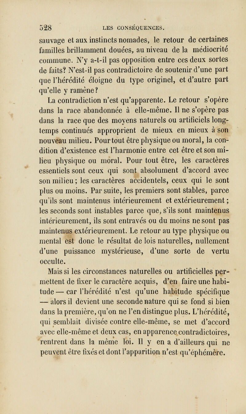 528 LES CONSÉQUENCES. sauvage et aux instincts nomades, le retour de certaines familles brillamment douées, au niveau de la médiocrité commune. N'y a-t-il pas opposition entre ces deux sortes de faits? N'est-il pas contradictoire de soutenir d'une part que l'hérédité éloigne du type originel, et d'autre part qu'elle y ramène ? La contradiction n'est qu'apparente. Le retour s'opère dans la race abandonnée à elle-même. Il ne s'opère pas dans la race que des moyens naturels ou artificiels long¬ temps continués approprient de mieux en mieux à son nouveau milieu. Pourtout être physique ou moral, la con¬ dition d'existence est l'harmonie entre cet être et son mi¬ lieu physique ou moral. Pour tout être, les caractères essentiels sont ceux qui sont absolument d'accord avec son milieu ; les caractères accidentels, ceux qui le sont plus ou moins. Par suite, les premiers sont stables, parce qu'ils sont maintenus intérieurement et extérieurement ; les seconds sont instables parce que, s'ils sont maintenus intérieurement, ils sont entravés ou du moins ne sont pas maintenus extérieurement. Le retour au type physique ou mental est donc le résultat de lois naturelles, nullement d'une puissance mystérieuse, d'une sorte de vertu occulte. Mais si les circonstances naturelles ou artificielles per¬ mettent de fixer le caractère acquis, d'en faire une habi¬ tude— car l'hérédité n'est qu'une habitude spécifique — alors il devient une seconde nature qui se fond si bien dans la première, qu'on ne l'en distingue plus. L'hérédité, qui semblait divisée contre elle-même, se met d'accord avec elle-même et deux cas, en apparence contradictoires, rentrent dans la même loi. Il y en a d'ailleurs qui ne peuvent être fixés et dont l'apparition n'est qu'éphémère.