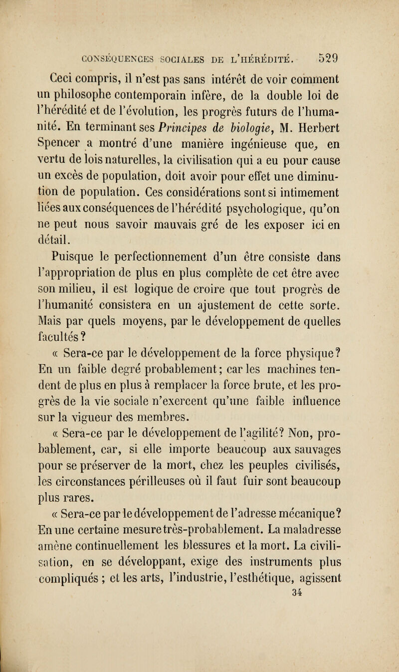 CONSÉQUENCES SOCIALES DE l'hÉRÉDITÉ. 529 Ceci compris, il n'est pas sans intérêt de voir comment un philosophe contemporain infère, de la double loi de l'hérédité et de l'évolution, les progrès futurs de l'huma¬ nité. En ìevmìnsiTìl ses Principes de biologie, M. Herbert Spencer a montré d'une manière ingénieuse que^ en vertu de lois naturelles, la civiUsation qui a eu pour cause un excès de population, doit avoir pour effet une diminu¬ tion de population. Ces considérations sont si intimement liées aux conséquences de l'hérédité psychologique, qu'on ne peut nous savoir mauvais gré de les exposer ici en détail. Puisque le perfectionnement d'un être consiste dans l'appropriation de plus en plus complète de cet être avec son miheu, il est logique de croire que tout progrès de l'humanité consistera en un ajustement de cette sorte. Mais par quels moyens, par le développement de quelles facultés ? (c Sera-ce par le développement de la force physique? En un faible degré probablement; caries machines ten¬ dent de plus en plus à remplacer la force brute, et les pro¬ grès de la vie sociale n'exercent qu'une faible influence sur la vigueur des membres. (c Sera-ce par le développement de l'agihté? Non, pro¬ bablement, car, si elle importe beaucoup aux sauvages pour se préserver de la mort, chez les peuples civilisés, les circonstances périlleuses où il faut fuir sont beaucoup plus rares. cc Sera-ce par le développement de l'adresse mécanique? En une certaine mesure très-probablement. La maladresse amène continuellement les blessures et la mort. La civili¬ sation, en se développant, exige des instruments plus compliqués ; et les arts, l'industrie, l'esthétique, agissent 34