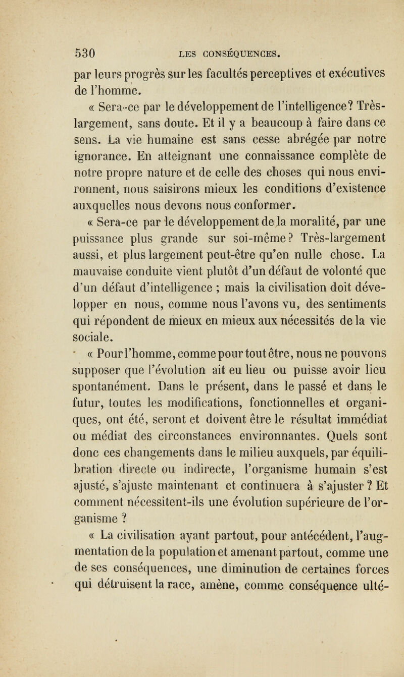 530 LES CONSÉQUENCES. par leurs progrès sur les facultés perceptives et executives de l'homme. « Sera-ce par le développement de l'intelligence? Très- largement, sans doute. Et il y a beaucoup à faire dans ce sens. La vie humaine est sans cesse abrégée par notre ignorance. En atteignant une connaissance complète de notre propre nature et de celle des choses qui nous envi¬ ronnent, nous saisirons mieux les conditions d'existence auxquelles nous devons nous conformer. « Sera-ce par ie développement de,1a moralité, par une puissance plus grande sur soi-même? Très-largement aussi, et plus largement peut-être qu'en nulle chose. La mauvaise conduite vient plutôt d'un défaut de volonté que d'un défaut d'intelligence ; mais la civilisation doit déve¬ lopper en nous, comme nous l'avons vu, des sentiments qui répondent de mieux en mieux aux nécessités de la vie sociale. ' (( Pourrhomme,commepourtoutêtre, nous ne pouvons supposer que l'évolution ait eu lieu ou puisse avoir lieu spontanément. Dans le présent, dans le passé et dans le futur, toutes les modifications, fonctionnelles et organi¬ ques, ont été, seront et doivent être le résultat immédiat ou médiat des circonstances environnantes. Quels sont donc ces changements dans le milieu auxquels, par équili¬ bration directe ou indirecte, l'organisme humain s'est ajusté, s'ajuste maintenant et continuera à s'ajuster ? Et comment nécessitent-ils une évolution supérieure de l'or¬ ganisme ? « La civilisation ayant partout, pour antécédent, l'aug¬ mentation delà population et amenant partout, comme une de ses conséquences, une diminution de certaines forces qui détruisent la race, amène, comme conséquence ulté-