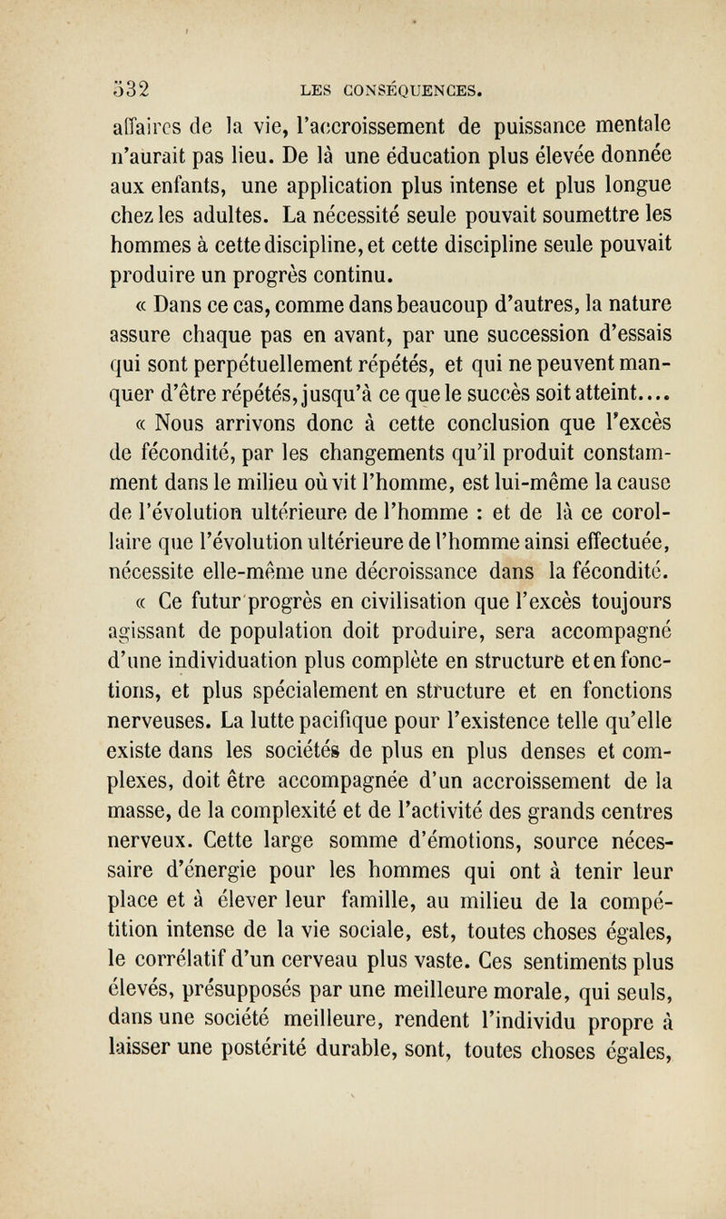 Ö32 LES CONSÉQUENCES. affaires de la vie, l'accroissement de puissance mentale n'aurait pas lieu. De là une éducation plus élevée donnée aux enfants, une application plus intense et plus longue chez les adultes. La nécessité seule pouvait soumettre les hommes à cette discipline, et cette discipline seule pouvait produire un progrès continu. « Dans ce cas, comme dans beaucoup d'autres, la nature assure chaque pas en avant, par une succession d'essais qui sont perpétuellement répétés, et qui ne peuvent man¬ quer d'être répétés, jusqu'à ce que le succès soit atteint.... « Nous arrivons donc à cette conclusion que l'excès de fécondité, par les changements qu'il produit constam¬ ment dans le milieu où vit l'homme, est lui-même la cause de l'évolution ultérieure de l'homme : et de là ce corol¬ laire que l'évolution ultérieure de l'homme ainsi effectuée, nécessite elle-même une décroissance dans la fécondité. (( Ce futur progrès en civilisation que l'excès toujours agissant de population doit produire, sera accompagné d'une individuation plus complète en structure et en fonc¬ tions, et plus spécialement en structure et en fonctions nerveuses. La lutte pacifique pour l'existence telle qu'elle existe dans les sociétés de plus en plus denses et com¬ plexes, doit être accompagnée d'un accroissement de la masse, de la complexité et de l'activité des grands centres nerveux. Cette large somme d'émotions, source néces¬ saire d'énergie pour les hommes qui ont à tenir leur place et à élever leur famille, au milieu de la compé¬ tition intense de la vie sociale, est, toutes choses égales, le corrélatif d'un cerveau plus vaste. Ces sentiments plus élevés, présupposés par une meilleure morale, qui seuls, dans une société meilleure, rendent l'individu propre à laisser une postérité durable, sont, toutes choses égales,