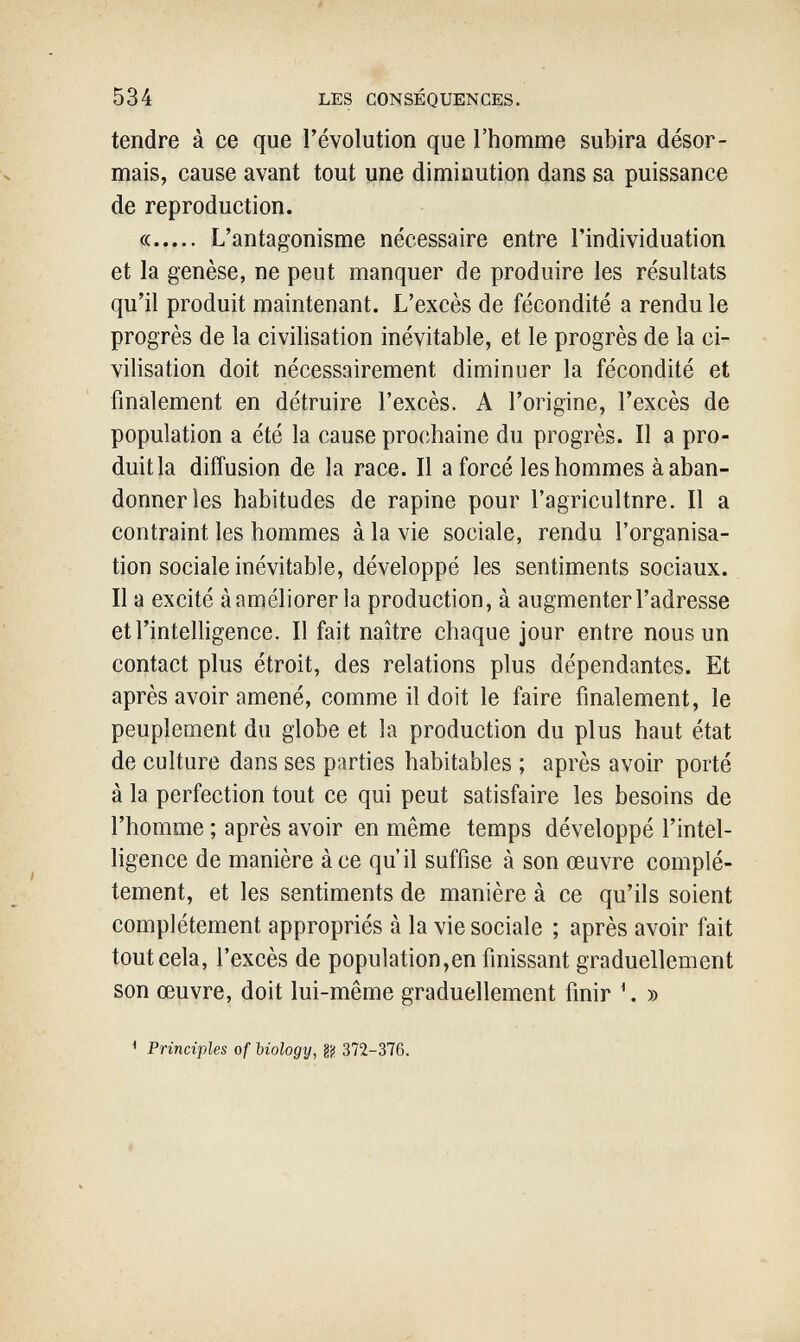 534 LES CONSÉQUENCES. tendre à ce que l'évolution que l'homme subira désor¬ mais, cause avant tout yne diminution dans sa puissance de reproduction. « L'antagonisme nécessaire entre l'individuati on et la genèse, ne peut manquer de produire les résultats qu'il produit maintenant. L'excès de fécondité a rendu le progrès de la civilisation inévitable, et le progrès de la ci¬ vilisation doit nécessairement diminuer la fécondité et finalement en détruire l'excès. A l'origine, l'excès de population a été la cause pro(;haine du progrès. Il a pro¬ duit la diffusion de la race. Il a forcé les hommes à aban¬ donner les habitudes de rapine pour l'agricultnre. Il a contraint les hommes à la vie sociale, rendu l'organisa¬ tion sociale inévitable, développé les sentiments sociaux. Il a excité à améliorer la production, à augmenter l'adresse et l'intelligence. Il fait naître chaque jour entre nous un contact plus étroit, des relations plus dépendantes. Et après avoir amené, comme il doit le faire finalement, le peuplement du globe et la production du plus haut état de culture dans ses parties habitables ; après avoir porté à la perfection tout ce qui peut satisfaire les besoins de l'homme ; après avoir en même temps développé l'intel¬ ligence de manière à ce qu'il suffise à son œuvre complè¬ tement, et les sentiments de manière à ce qu'ils soient complètement appropriés à la vie sociale ; après avoir fait tout cela, l'excès de population,en finissant graduellement son œuvre, doit lui-même graduellement finir ^. » ^ Principles of biology, gj¡ 372-376.