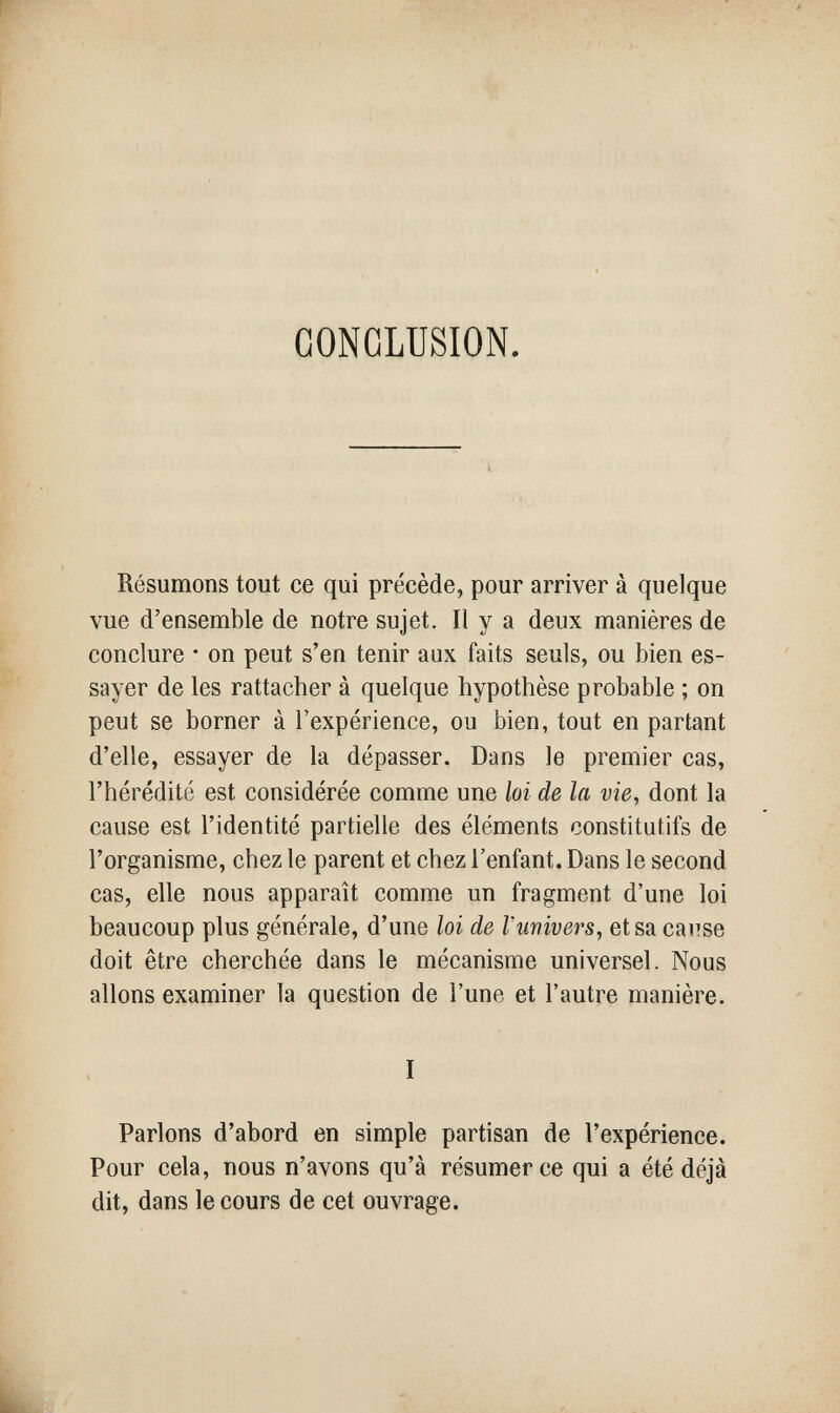 CONCLUSION. Résumons tout ce qui précède, pour arriver à quelque vue d'ensemble de notre sujet. Il y a deux manières de conclure • on peut s'en tenir aux faits seuls, ou bien es¬ sayer de les rattacher à quelque hypothèse probable ; on peut se borner à l'expérience, ou bien, tout en partant d'elle, essayer de la dépasser. Dans le premier cas, l'hérédité est considérée comme une loi de la vie, dont la cause est l'identité partielle des éléments constitutifs de l'organisme, chez le parent et chez l'enfant. Dans le second cas, elle nous apparaît comme un fragment d'une loi beaucoup plus générale, d'une loi de Vunivers, et sa cause doit être cherchée dans le mécanisme universel. Nous allons examiner la question de l'une et l'autre manière. I Parlons d'abord en simple partisan de l'expérience. Pour cela, nous n'avons qu'à résumer ce qui a été déjà dit, dans le cours de cet ouvrage.