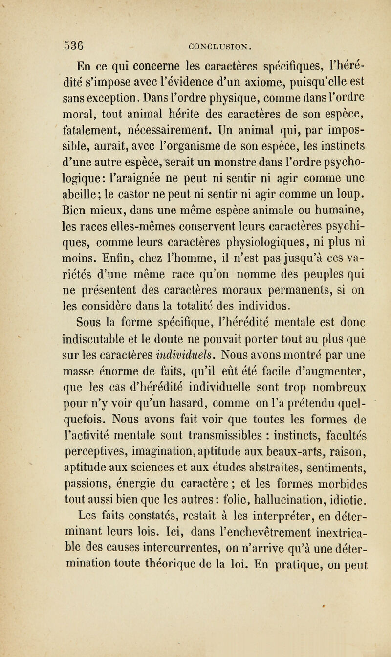 536 CONCLUSION, En ce qui concerne les caractères spécifiques, l'héré¬ dité s'impose avec l'évidence d'un axiome, puisqu'elle est sans exception. Dans l'ordre physique, comme dans l'ordre moral, tout animal hérite des caractères de son espèce, fatalement, nécessairement. Un animal qui, par impos¬ sible, aurait, avec l'organisme de son espèce, les instincts d'une autre espèce, serait un monstre dans l'ordre psycho¬ logique: l'araignée ne peut ni sentir ni agir comme une abeille; le castor ne peut ni sentir ni agir comme un loup. Bien mieux, dans une même espèce animale ou humaine, les races elles-mêmes conservent leurs caractères psychi¬ ques, comme leurs caractères physiologiques, ni plus ni moins. Enfin, chez l'homme, il n'est pas jusqu'à ces va¬ riétés d'une même race qu'on nomme des peuples qui ne présentent des caractères moraux permanents, si on les considère dans la totalité des individus. Sous la forme spécifique, l'hérédité mentale est donc indiscutable et le doute ne pouvait porter tout au plus que sur les caractères individuels. Nous avons montré par une masse énorme de faits, qu'il eût été facile d'augmenter, que les cas d'hérédité individuelle sont trop nombreux pour n'y voir qu'un hasard, comme on l'a prétendu quel¬ quefois. Nous avons fait voir que toutes les formes de l'activité mentale sont transmissibles : instincts, facultés perceptives, imagination,aptitude aux beaux-arts, raison, aptitude aux sciences et aux études abstraites, sentiments, passions, énergie du caractère ; et les formes morbides tout aussi bien que les autres : folie, hallucination, idiotie. Les faits constatés, restait à les interpréter, en déter¬ minant leurs lois. Ici, dans l'enchevêtrement inextrica¬ ble des causes intercurrentes, on n'arrive qu'à une déter¬ mination toute théorique de la loi. En pratique, on peut