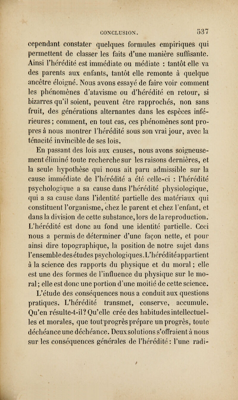 I ■■ CONCLUSION. 537 cependant constater quelques formules empiriques qui permettent de classer les faits d'une manière suffisante. Ainsi l'hcrédité est immédiate ou médiate : tantôt elle va des parents aux enfants, tantôt elle remonte à quelque ancêtre éloigné. Nous avons essayé de faire voir comment les phénomènes d'atavisme ou d'hérédité en retour, si bizarres qu'il soient, peuvent être rapprochés, non sans fruit, des générations alternantes dans les espèces infé¬ rieures ; comment, en tout cas, ces phénomènes sont pro¬ pres à nous montrer l'hérédité sous son vrai jour, ave(î la ténacité invincible de ses lois. En passant des lois aux causes, nous avons soigneuse¬ ment éliminé toute recherche sur les raisons dernières, et la seule hypothèse qui nous ait paru admissible sur la cause immédiate de l'hérédité a été celle-ci : l'hérédité psychologique a sa cause dans l'hérédité physiologique, I qui a sa cause dans l'identité partielle des matériaux qui constituent l'organisme, chez le parent et chez l'enfant, et I dans la division de cette substance, lors de la reproduction. L'hérédité est donc au fond une identité partielle. Ceci nous a permis de déterminer d'une façon nette, et pour ainsi dire topographique, la position de notre sujet dans l'ensemble des études psychologiques.L'héréditéappartient à la science des rapports du physique et du moral ; elle est une des formes de l'influence du physique sur le mo- ; ral ; elle est donc une portion d'une moitié de cette science. L'étude des conséquences nous a conduit aux questions t, pratiques. L'hérédité transmet, conserve, accumule. Qu'en résulte-t-il? Qu'elle crée des habitudes intellectuel¬ les et morales, que tout'progrès prépare un progrès, toute déchéance une déchéance. Deux solutions s'offraient à nous sur les conséquences générales de l'hérédité : l'une radi¬ li L.