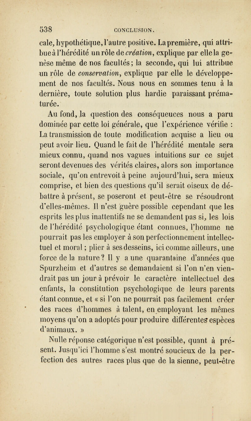 538 CONCLUSION. cale, hypothétique, l'autre positive. La première, qui attri¬ bue à l'hérédité nnrò\e de création y explique par elle la ge¬ nèse même de nos facultés ; la seconde, qui lui attribue un rôle de conservation, explique par elle le développe¬ ment de nos facultés. Nous nous en sommes tenu à la dernière, toute solution plus hardie paraissant préma¬ turée. Au fond, ]a question des conséquences nous a paru dominée par cette loi générale, que l'expérience vérifie : La transmission de toute modification acquise a heu ou peut avoir lieu. Quand le fait de l'hérédité mentale sera mieux connu, quand nos vagues intuitions sur ce sujet seront devenues des vérités claires, alors son importance sociale, qu'on entrevoit à peine aujourd'hui, sera mieux comprise, et bien des questions qu'il serait oiseux de dé¬ battre à présent, se poseront et peut-être se résoudront d'elles-mêmes. Il n'est guère possible cependant que les esprits les plus inattentifs ne se demandent pas si^ les lois de l'hérédité psychologique étant connues, l'homme ne pourrait pas les employer à son perfectionnement intellec¬ tuel et moral ; plier à ses desseins, ici comme ailleurs, une force de la nature ? Il y a une quarantaine d'années que Spurzheim et d'autres se demandaient si l'on n'en vien¬ drait pas un jour à prévoir le caractère intellectuel des enfants, la constitution psychologique de leurs parents étant connue, et « si l'on ne pourrait pas facilement créer des races d'hommes à talent, en employant les mêmes moyens qu'on a adoptés pour produire différente? espèces d'animaux. » Nulle réponse catégorique n'est possible, quant à pré¬ sent. Jusqu'ici l'homme s'est montré soucieux de la per¬ fection des autres races plus que de la sienne, peut-être