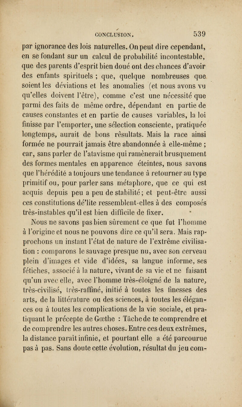 CONCLUSION. 539 par ignorance des lois naturelles. On peut dire cependant, en se fondant sur un calcul de probabilité incontestable, que des parents d'esprit bien doué ont des chances d'avoir des enfants spirituels ; que, quelque nombreuses que soient les déviations et les anomalies (et nous avons vu qu'elles doivent l'être), comme c'est une nécessité que parmi des faits de même ordre, dépendant en partie de causes constantes et en partie de causes variables, la loi finisse par l'emporter, une sélection consciente, pratiquée longtemps, aurait de bons résultats. Mais la race ainsi formée ne pourrait jamais être abandonnée à elle-même ; car, sans parler de l'atavisme qui ramènerait brusquement des formes mentales en apparence éteintes, nous savons que l'hérédité a toujours une tendance à retourner au type primitif ou, pour parler sans métaphore, que ce qui est acquis depuis peu a peu de stabilité ; et peut-être aussi ces constitutions dé'lite ressemblent-elles à des composés très-instables qu'il est bien difficile de fixer. Nous ne savons pas bien sûrement ce que fut l'homme à l'origine et nous ne pouvons dire ce qu'il sera. Mais rap¬ prochons un instant l'état de nature de l'extrême civilisa¬ tion : comparons le sauvage presque nu, avec son cerveau plein d'images et vide d'idées, sa langue informe, ses fétiches, associé à la nature, vivant de sa vie et ne faisant qu'un avec elle, avec l'homme très-éloigné de la nature, très-civilisé, très-raffiné, initié à toutes les finesses des arts, de la littérature ou des sciences, à toutes les élégan¬ ces ou à toutes les complications de la vie sociale, et pra¬ tiquant le précepte de Gœthe : Tâche de te comprendre et de comprendre les autres choses. Entre ces deux extrêmes, la distance paraît infinie, et pourtant elle a été parcourue pas à pas. Sans doute cette évolution, résultat du jeu com-