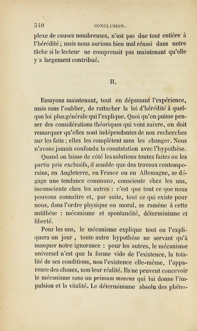 540 CONCLUSION. plexe de causes nombreuses, n'est pas due tout entière à l'hérédité ; mais nous aurions bien mal réussi dans notre tâche si le lecteur ne comprenait pas maintenant qu'elle y a largement contribué. II. Essayons maintenant, tout en dépassant l'expérience, mais sans l'oublier^ de rattacher la loi d'hérédité à quel¬ que loi plus générale qui l'explique. Quoi qu'on puisse pen¬ ser des considérations théoriques qui vont suivre, on doit remarquer qu'elles sont indépendantes de nos recherches sur les faits ; elles les complètent sans les changer. Nous n'avons jamais confondu la constatation avec l'hypothèse. Quand on laisse de côté les solutions toutes faites ou les partis pris exclusifs, il semble que des travaux contempo¬ rains, en Angleterre, en France ou en Allemagne, se dé¬ gage une tendance commune, consciente chez les uns, inconsciente chez les autres : c'est que tout ce que nous pouvons connaître et, par suite, tout ce qui existe pour nous, dans l'ordre physique ou moral, se ramène à cette antithèse : mécanisme et spontanéité, déterminisme et liberté. Pour les uns, le mécanisme explique tout ou l'expli¬ quera un jour, toute autre hypothèse ne servant qu'à masquer notre ignorance : pour les autres, le mécanisme universel n'est que la forme vide de l'existence, la tota¬ lité de ses conditions, non l'existence elle-même, l'appa¬ rence des choses, non leur réalité. Ils ne peuvent concevoir le mécanisme sans un primum movens qui lui donne l'im¬ pulsion et la vitalité. Le déterminisme absolu des phéno-