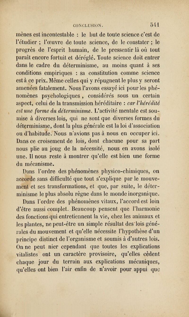 C0N41LUSIÜN. 541 mènes est incontestable : le but de toute science c'est de l'étudier ; l'œuvre de toute science, de le constater ; le progrès de l'esprit humain, de le pressentir là où tout paraît encore fortuit et déréglé. Toute science doit entrer dans le cadre du déterminisme, au moins quant à ses conditions empiriques : sa constitution comme science est à ce prix. Même celles qui y répugnent le plus y seront amenées fatalement. Nous l'avons essayé ici pour les phé¬ nomènes psychologiques , considérés sous un certain aspect, celui de la transmission héréditaire : car l'hérédité est une forme du déterminisme. L'activité mentale est sou¬ mise à diverses lois, qui ne sont que diverses formes du déterminisme, dont la plus générale est la loi d'association ou d'habitude. Nous n'avions pas à nous en occuper ici. Dans ce croisement de lois, dont chacune pour sa part nous рИе au joug de la nécessité, nous en avons isolé une. Il nous reste à montrer qu'elle est bien une forme du mécanisme. Dans l'ordre des phénomènes physico-chimiques, on accorde sans difficulté que tout s'explique par le mouve¬ ment et ses transformations, et que, par suite, le déter¬ minisme le plus absolu règne dans le monde inorganique. Dans l'ordre des phénomènes vitaux, l'accord est loin d'être aussi complet. Beaucoup pensent que l'harmonie des fonctions qui entretiennent la vie, chez les animaux et les plantes, ne peut-être un simple résultat des lois géné¬ rales du mouvement et qu'elle nécessite l'hypothèse d'un principe distinct de l'organisme et soumis à d'autres lois. On ne peut nier cependant que toutes les explications vitalistes ont un caractère provisoire, qu'elles cèdent chaque jour du terrain aux explications mécaniques, qu'elles ont bien l'air enfin de n'avoir pour appui que