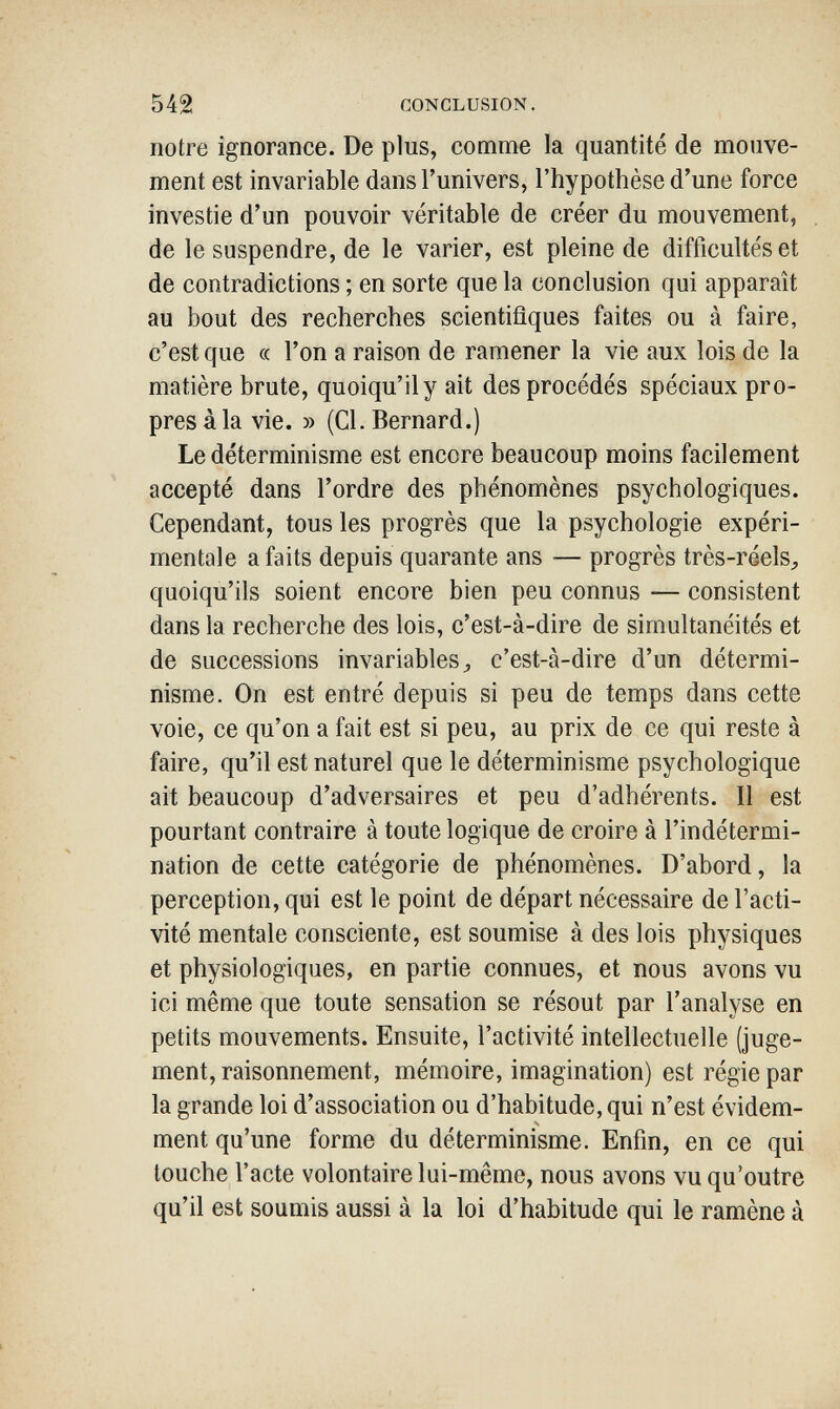 542 CONCLUSION. notre ignorance. De plus, comme la quantité de mouve¬ ment est invariable dans l'univers, l'hypothèse d'une force investie d'un pouvoir véritable de créer du mouvement, de le suspendre, de le varier, est pleine de difficultés et de contradictions ; en sorte que la conclusion qui apparaît au bout des recherches scientifiques faites ou à faire, c'est que « l'on a raison de ramener la vie aux lois de la matière brute, quoiqu'il y ait des procédés spéciaux pro¬ pres à la vie. » (Cl. Bernard.) Le déterminisme est encore beaucoup moins facilement accepté dans l'ordre des phénomènes psychologiques. Cependant, tous les progrès que la psychologie expéri¬ mentale a faits depuis quarante ans — progrès très-réels^ quoiqu'ils soient encore bien peu connus — consistent dans la recherche des lois, c'est-à-dire de simultanéités et de successions invariables ^ c'est-à-dire d'un détermi¬ nisme. On est entré depuis si peu de temps dans cette voie, ce qu'on a fait est si peu, au prix de ce qui reste à faire, qu'il est naturel que le déterminisme psychologique ait beaucoup d'adversaires et peu d'adhérents. Il est pourtant contraire à toute logique de croire à l'indétermi¬ nation de cette catégorie de phénomènes. D'abord, la perception, qui est le point de départ nécessaire de l'acti¬ vité mentale consciente, est soumise à des lois physiques et physiologiques, en partie connues, et nous avons vu ici même que toute sensation se résout par l'analyse en petits mouvements. Ensuite, l'activité intellectuelle (juge¬ ment, raisonnement, mémoire, imagination) est régie par la grande loi d'association ou d'habitude, qui n'est évidem¬ ment qu'une forme du déterminisme. Enfin, en ce qui touche l'acte volontaire lui-même, nous avons vu qu'outre qu'il est soumis aussi à la loi d'habitude qui le ramène à